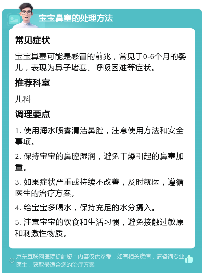 宝宝鼻塞的处理方法 常见症状 宝宝鼻塞可能是感冒的前兆，常见于0-6个月的婴儿，表现为鼻子堵塞、呼吸困难等症状。 推荐科室 儿科 调理要点 1. 使用海水喷雾清洁鼻腔，注意使用方法和安全事项。 2. 保持宝宝的鼻腔湿润，避免干燥引起的鼻塞加重。 3. 如果症状严重或持续不改善，及时就医，遵循医生的治疗方案。 4. 给宝宝多喝水，保持充足的水分摄入。 5. 注意宝宝的饮食和生活习惯，避免接触过敏原和刺激性物质。