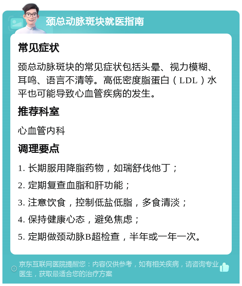 颈总动脉斑块就医指南 常见症状 颈总动脉斑块的常见症状包括头晕、视力模糊、耳鸣、语言不清等。高低密度脂蛋白（LDL）水平也可能导致心血管疾病的发生。 推荐科室 心血管内科 调理要点 1. 长期服用降脂药物，如瑞舒伐他丁； 2. 定期复查血脂和肝功能； 3. 注意饮食，控制低盐低脂，多食清淡； 4. 保持健康心态，避免焦虑； 5. 定期做颈动脉B超检查，半年或一年一次。