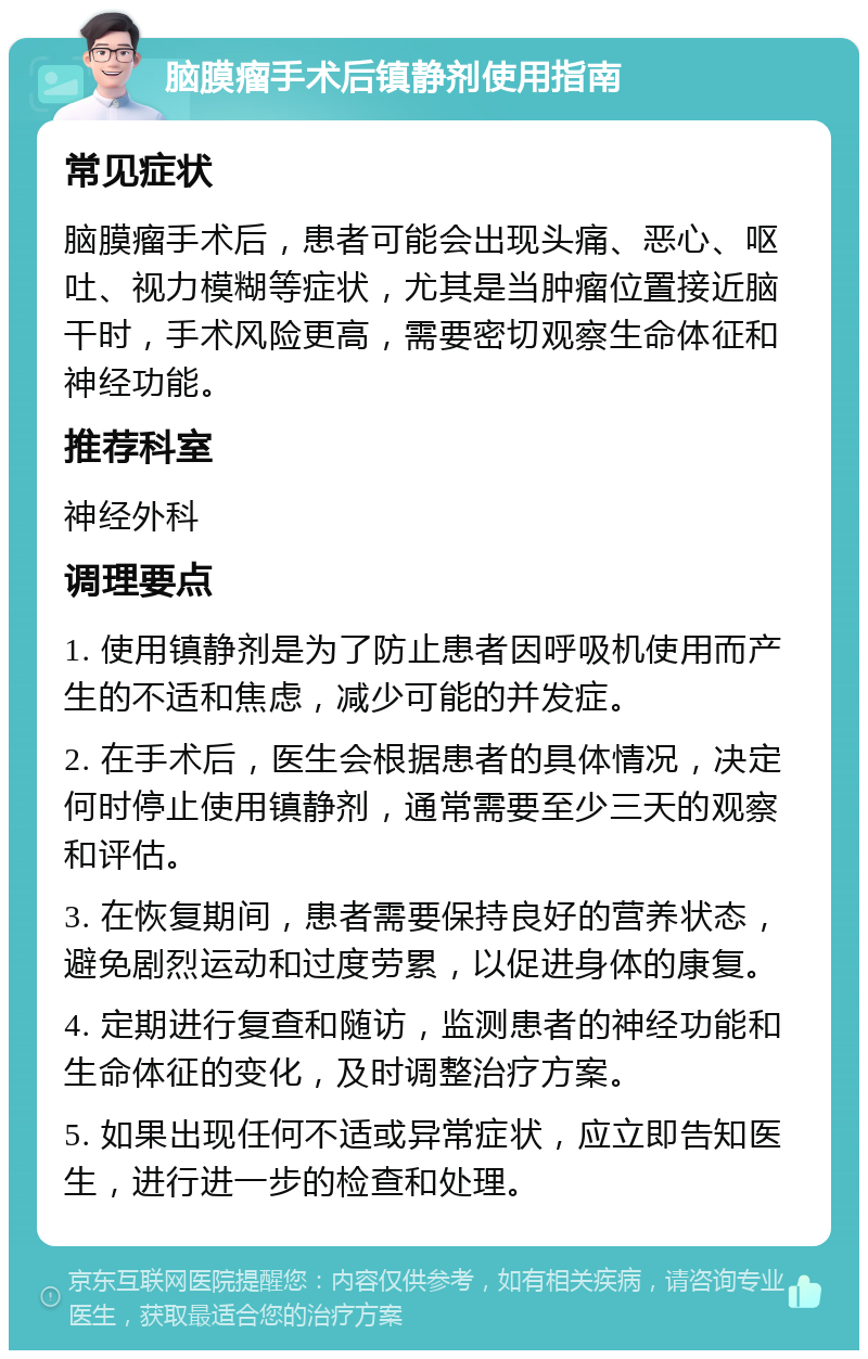 脑膜瘤手术后镇静剂使用指南 常见症状 脑膜瘤手术后，患者可能会出现头痛、恶心、呕吐、视力模糊等症状，尤其是当肿瘤位置接近脑干时，手术风险更高，需要密切观察生命体征和神经功能。 推荐科室 神经外科 调理要点 1. 使用镇静剂是为了防止患者因呼吸机使用而产生的不适和焦虑，减少可能的并发症。 2. 在手术后，医生会根据患者的具体情况，决定何时停止使用镇静剂，通常需要至少三天的观察和评估。 3. 在恢复期间，患者需要保持良好的营养状态，避免剧烈运动和过度劳累，以促进身体的康复。 4. 定期进行复查和随访，监测患者的神经功能和生命体征的变化，及时调整治疗方案。 5. 如果出现任何不适或异常症状，应立即告知医生，进行进一步的检查和处理。