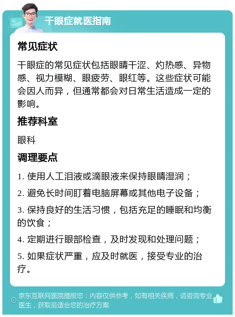 干眼症就医指南 常见症状 干眼症的常见症状包括眼睛干涩、灼热感、异物感、视力模糊、眼疲劳、眼红等。这些症状可能会因人而异，但通常都会对日常生活造成一定的影响。 推荐科室 眼科 调理要点 1. 使用人工泪液或滴眼液来保持眼睛湿润； 2. 避免长时间盯着电脑屏幕或其他电子设备； 3. 保持良好的生活习惯，包括充足的睡眠和均衡的饮食； 4. 定期进行眼部检查，及时发现和处理问题； 5. 如果症状严重，应及时就医，接受专业的治疗。