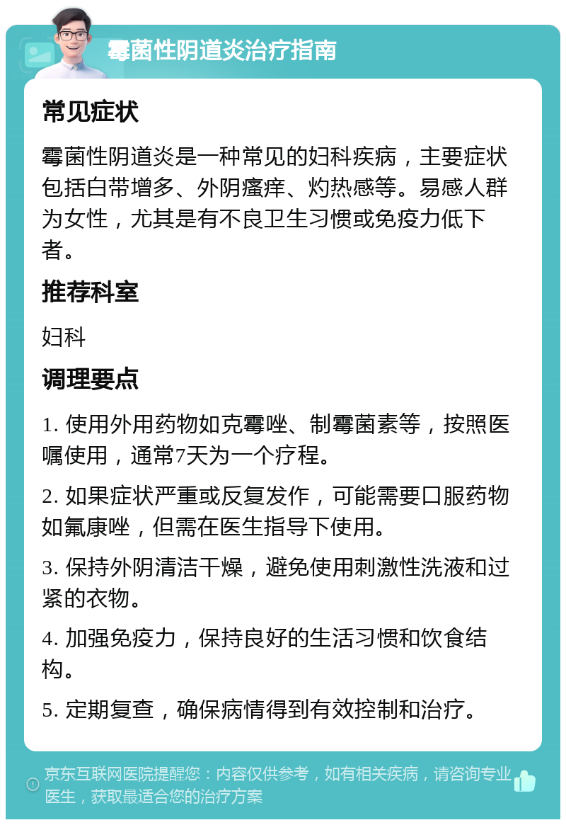 霉菌性阴道炎治疗指南 常见症状 霉菌性阴道炎是一种常见的妇科疾病，主要症状包括白带增多、外阴瘙痒、灼热感等。易感人群为女性，尤其是有不良卫生习惯或免疫力低下者。 推荐科室 妇科 调理要点 1. 使用外用药物如克霉唑、制霉菌素等，按照医嘱使用，通常7天为一个疗程。 2. 如果症状严重或反复发作，可能需要口服药物如氟康唑，但需在医生指导下使用。 3. 保持外阴清洁干燥，避免使用刺激性洗液和过紧的衣物。 4. 加强免疫力，保持良好的生活习惯和饮食结构。 5. 定期复查，确保病情得到有效控制和治疗。