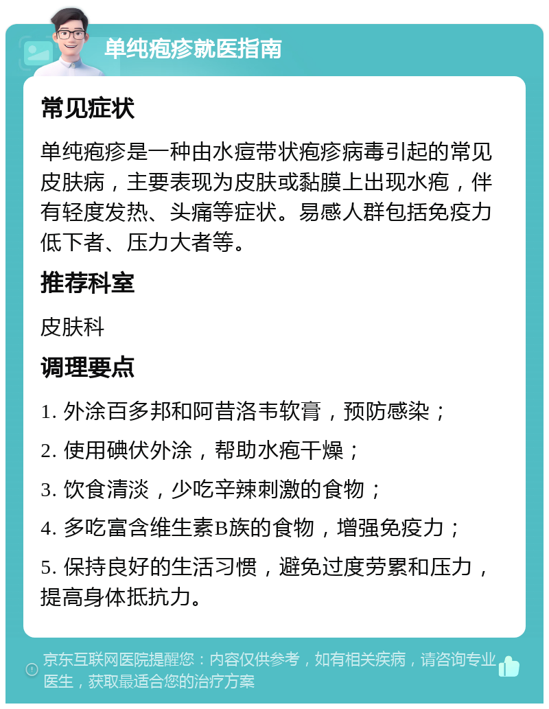 单纯疱疹就医指南 常见症状 单纯疱疹是一种由水痘带状疱疹病毒引起的常见皮肤病，主要表现为皮肤或黏膜上出现水疱，伴有轻度发热、头痛等症状。易感人群包括免疫力低下者、压力大者等。 推荐科室 皮肤科 调理要点 1. 外涂百多邦和阿昔洛韦软膏，预防感染； 2. 使用碘伏外涂，帮助水疱干燥； 3. 饮食清淡，少吃辛辣刺激的食物； 4. 多吃富含维生素B族的食物，增强免疫力； 5. 保持良好的生活习惯，避免过度劳累和压力，提高身体抵抗力。