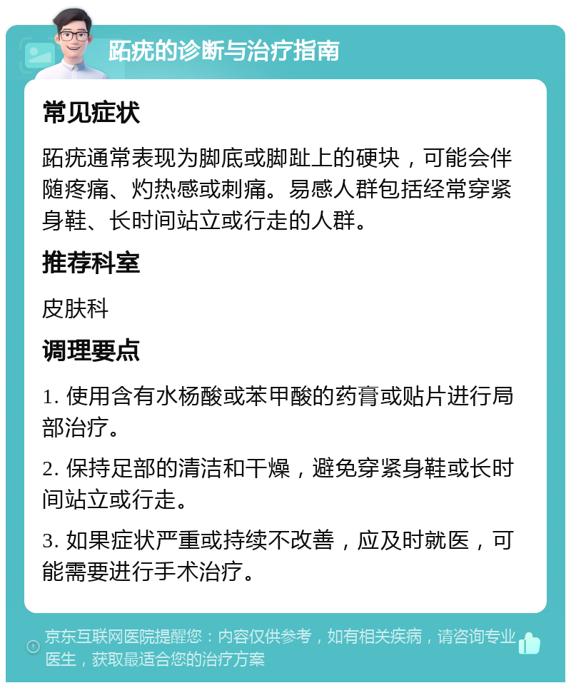 跖疣的诊断与治疗指南 常见症状 跖疣通常表现为脚底或脚趾上的硬块，可能会伴随疼痛、灼热感或刺痛。易感人群包括经常穿紧身鞋、长时间站立或行走的人群。 推荐科室 皮肤科 调理要点 1. 使用含有水杨酸或苯甲酸的药膏或贴片进行局部治疗。 2. 保持足部的清洁和干燥，避免穿紧身鞋或长时间站立或行走。 3. 如果症状严重或持续不改善，应及时就医，可能需要进行手术治疗。