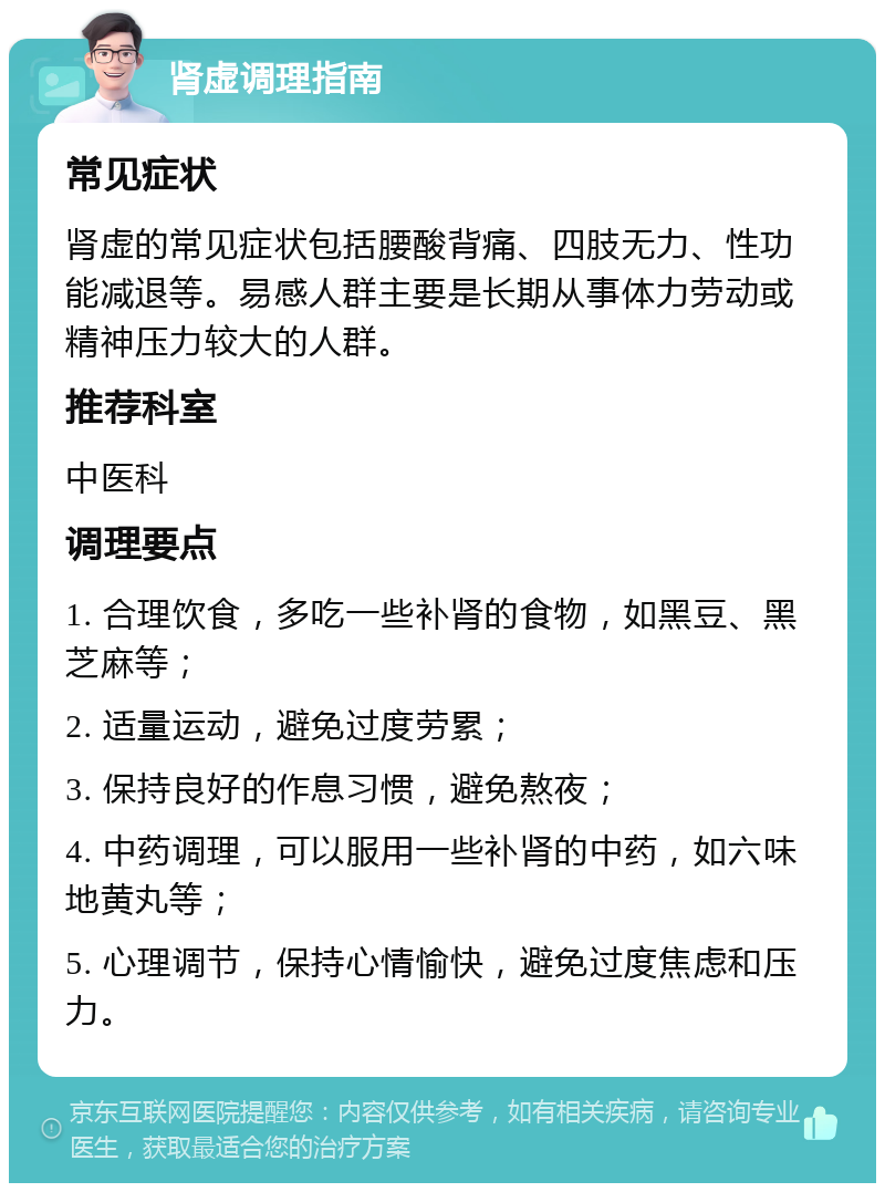 肾虚调理指南 常见症状 肾虚的常见症状包括腰酸背痛、四肢无力、性功能减退等。易感人群主要是长期从事体力劳动或精神压力较大的人群。 推荐科室 中医科 调理要点 1. 合理饮食，多吃一些补肾的食物，如黑豆、黑芝麻等； 2. 适量运动，避免过度劳累； 3. 保持良好的作息习惯，避免熬夜； 4. 中药调理，可以服用一些补肾的中药，如六味地黄丸等； 5. 心理调节，保持心情愉快，避免过度焦虑和压力。