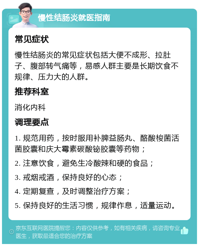 慢性结肠炎就医指南 常见症状 慢性结肠炎的常见症状包括大便不成形、拉肚子、腹部转气痛等，易感人群主要是长期饮食不规律、压力大的人群。 推荐科室 消化内科 调理要点 1. 规范用药，按时服用补脾益肠丸、酪酸梭菌活菌胶囊和庆大霉素碳酸铋胶囊等药物； 2. 注意饮食，避免生冷酸辣和硬的食品； 3. 戒烟戒酒，保持良好的心态； 4. 定期复查，及时调整治疗方案； 5. 保持良好的生活习惯，规律作息，适量运动。