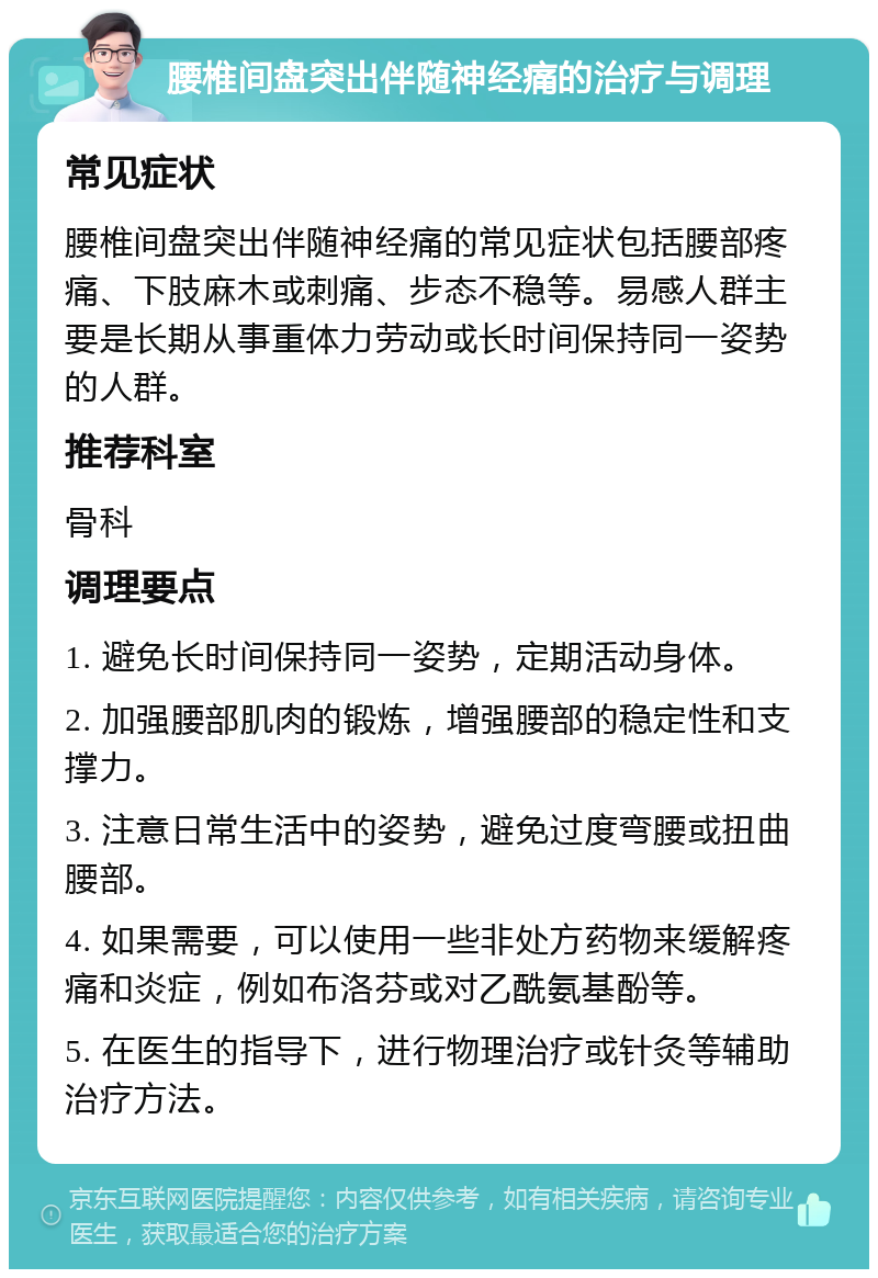 腰椎间盘突出伴随神经痛的治疗与调理 常见症状 腰椎间盘突出伴随神经痛的常见症状包括腰部疼痛、下肢麻木或刺痛、步态不稳等。易感人群主要是长期从事重体力劳动或长时间保持同一姿势的人群。 推荐科室 骨科 调理要点 1. 避免长时间保持同一姿势，定期活动身体。 2. 加强腰部肌肉的锻炼，增强腰部的稳定性和支撑力。 3. 注意日常生活中的姿势，避免过度弯腰或扭曲腰部。 4. 如果需要，可以使用一些非处方药物来缓解疼痛和炎症，例如布洛芬或对乙酰氨基酚等。 5. 在医生的指导下，进行物理治疗或针灸等辅助治疗方法。