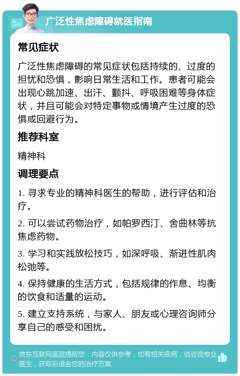 广泛性焦虑障碍就医指南 常见症状 广泛性焦虑障碍的常见症状包括持续的、过度的担忧和恐惧，影响日常生活和工作。患者可能会出现心跳加速、出汗、颤抖、呼吸困难等身体症状，并且可能会对特定事物或情境产生过度的恐惧或回避行为。 推荐科室 精神科 调理要点 1. 寻求专业的精神科医生的帮助，进行评估和治疗。 2. 可以尝试药物治疗，如帕罗西汀、舍曲林等抗焦虑药物。 3. 学习和实践放松技巧，如深呼吸、渐进性肌肉松弛等。 4. 保持健康的生活方式，包括规律的作息、均衡的饮食和适量的运动。 5. 建立支持系统，与家人、朋友或心理咨询师分享自己的感受和困扰。