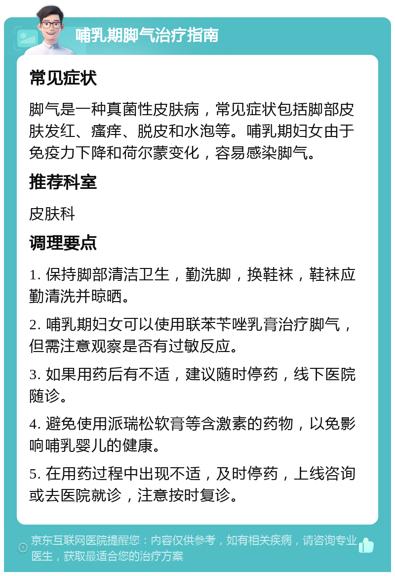 哺乳期脚气治疗指南 常见症状 脚气是一种真菌性皮肤病，常见症状包括脚部皮肤发红、瘙痒、脱皮和水泡等。哺乳期妇女由于免疫力下降和荷尔蒙变化，容易感染脚气。 推荐科室 皮肤科 调理要点 1. 保持脚部清洁卫生，勤洗脚，换鞋袜，鞋袜应勤清洗并晾晒。 2. 哺乳期妇女可以使用联苯苄唑乳膏治疗脚气，但需注意观察是否有过敏反应。 3. 如果用药后有不适，建议随时停药，线下医院随诊。 4. 避免使用派瑞松软膏等含激素的药物，以免影响哺乳婴儿的健康。 5. 在用药过程中出现不适，及时停药，上线咨询或去医院就诊，注意按时复诊。