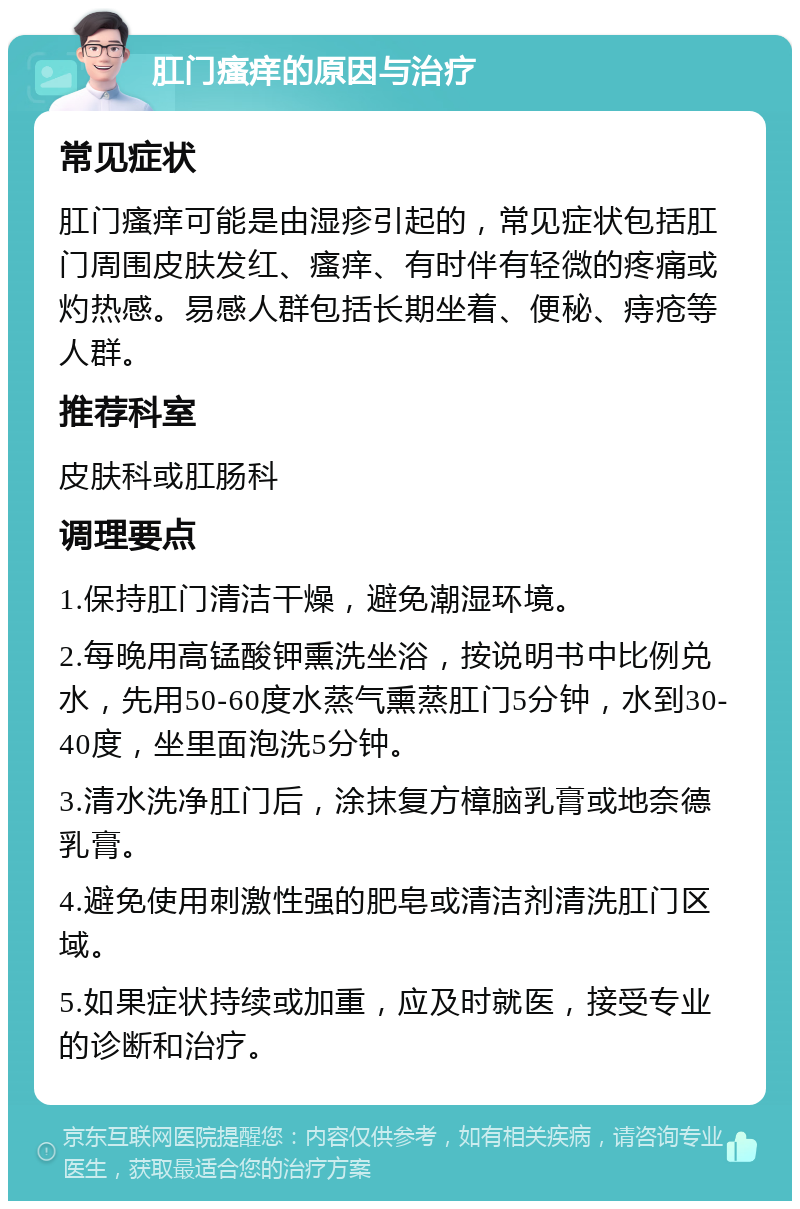 肛门瘙痒的原因与治疗 常见症状 肛门瘙痒可能是由湿疹引起的，常见症状包括肛门周围皮肤发红、瘙痒、有时伴有轻微的疼痛或灼热感。易感人群包括长期坐着、便秘、痔疮等人群。 推荐科室 皮肤科或肛肠科 调理要点 1.保持肛门清洁干燥，避免潮湿环境。 2.每晚用高锰酸钾熏洗坐浴，按说明书中比例兑水，先用50-60度水蒸气熏蒸肛门5分钟，水到30-40度，坐里面泡洗5分钟。 3.清水洗净肛门后，涂抹复方樟脑乳膏或地奈德乳膏。 4.避免使用刺激性强的肥皂或清洁剂清洗肛门区域。 5.如果症状持续或加重，应及时就医，接受专业的诊断和治疗。