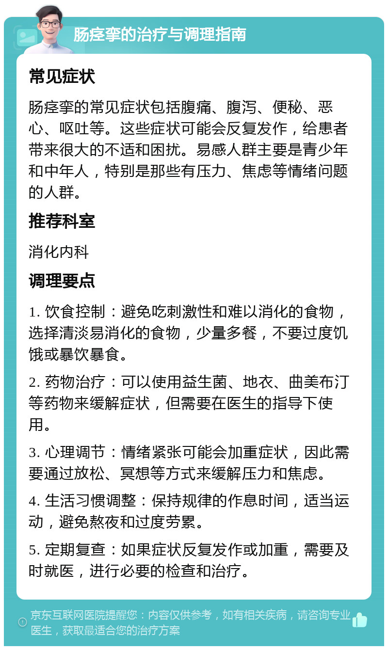 肠痉挛的治疗与调理指南 常见症状 肠痉挛的常见症状包括腹痛、腹泻、便秘、恶心、呕吐等。这些症状可能会反复发作，给患者带来很大的不适和困扰。易感人群主要是青少年和中年人，特别是那些有压力、焦虑等情绪问题的人群。 推荐科室 消化内科 调理要点 1. 饮食控制：避免吃刺激性和难以消化的食物，选择清淡易消化的食物，少量多餐，不要过度饥饿或暴饮暴食。 2. 药物治疗：可以使用益生菌、地衣、曲美布汀等药物来缓解症状，但需要在医生的指导下使用。 3. 心理调节：情绪紧张可能会加重症状，因此需要通过放松、冥想等方式来缓解压力和焦虑。 4. 生活习惯调整：保持规律的作息时间，适当运动，避免熬夜和过度劳累。 5. 定期复查：如果症状反复发作或加重，需要及时就医，进行必要的检查和治疗。