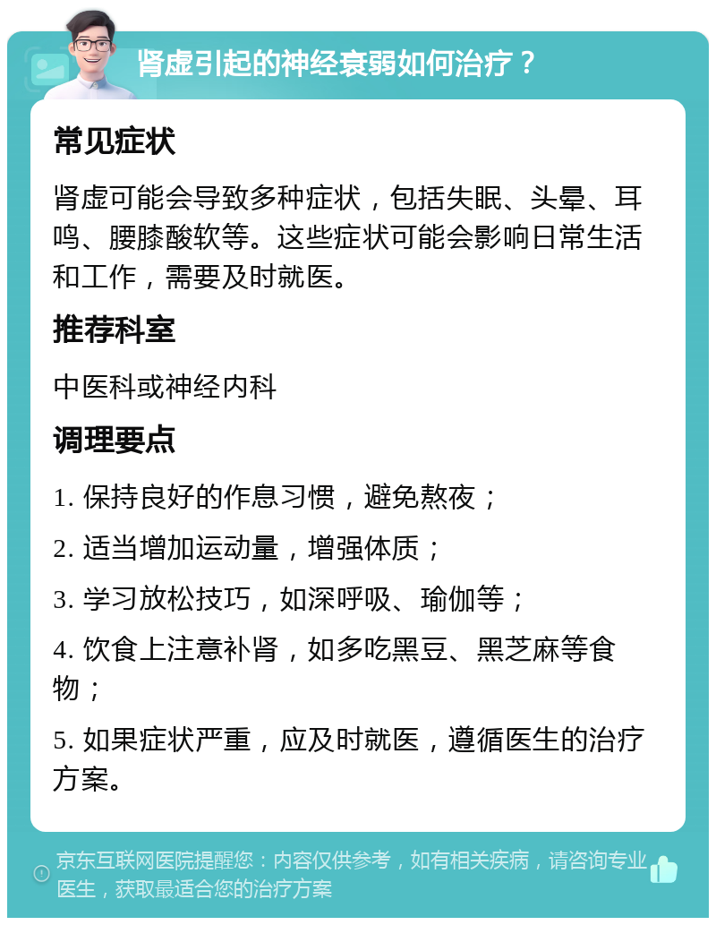 肾虚引起的神经衰弱如何治疗？ 常见症状 肾虚可能会导致多种症状，包括失眠、头晕、耳鸣、腰膝酸软等。这些症状可能会影响日常生活和工作，需要及时就医。 推荐科室 中医科或神经内科 调理要点 1. 保持良好的作息习惯，避免熬夜； 2. 适当增加运动量，增强体质； 3. 学习放松技巧，如深呼吸、瑜伽等； 4. 饮食上注意补肾，如多吃黑豆、黑芝麻等食物； 5. 如果症状严重，应及时就医，遵循医生的治疗方案。