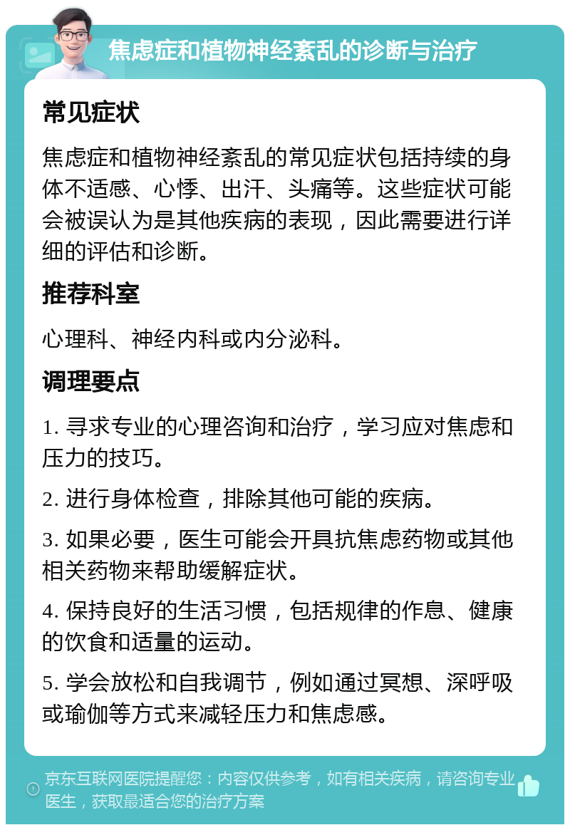 焦虑症和植物神经紊乱的诊断与治疗 常见症状 焦虑症和植物神经紊乱的常见症状包括持续的身体不适感、心悸、出汗、头痛等。这些症状可能会被误认为是其他疾病的表现，因此需要进行详细的评估和诊断。 推荐科室 心理科、神经内科或内分泌科。 调理要点 1. 寻求专业的心理咨询和治疗，学习应对焦虑和压力的技巧。 2. 进行身体检查，排除其他可能的疾病。 3. 如果必要，医生可能会开具抗焦虑药物或其他相关药物来帮助缓解症状。 4. 保持良好的生活习惯，包括规律的作息、健康的饮食和适量的运动。 5. 学会放松和自我调节，例如通过冥想、深呼吸或瑜伽等方式来减轻压力和焦虑感。