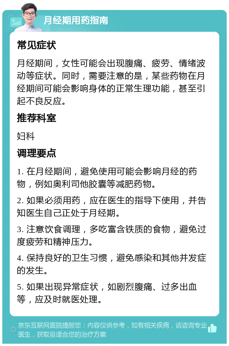 月经期用药指南 常见症状 月经期间，女性可能会出现腹痛、疲劳、情绪波动等症状。同时，需要注意的是，某些药物在月经期间可能会影响身体的正常生理功能，甚至引起不良反应。 推荐科室 妇科 调理要点 1. 在月经期间，避免使用可能会影响月经的药物，例如奥利司他胶囊等减肥药物。 2. 如果必须用药，应在医生的指导下使用，并告知医生自己正处于月经期。 3. 注意饮食调理，多吃富含铁质的食物，避免过度疲劳和精神压力。 4. 保持良好的卫生习惯，避免感染和其他并发症的发生。 5. 如果出现异常症状，如剧烈腹痛、过多出血等，应及时就医处理。