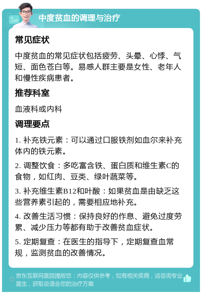 中度贫血的调理与治疗 常见症状 中度贫血的常见症状包括疲劳、头晕、心悸、气短、面色苍白等。易感人群主要是女性、老年人和慢性疾病患者。 推荐科室 血液科或内科 调理要点 1. 补充铁元素：可以通过口服铁剂如血尔来补充体内的铁元素。 2. 调整饮食：多吃富含铁、蛋白质和维生素C的食物，如红肉、豆类、绿叶蔬菜等。 3. 补充维生素B12和叶酸：如果贫血是由缺乏这些营养素引起的，需要相应地补充。 4. 改善生活习惯：保持良好的作息、避免过度劳累、减少压力等都有助于改善贫血症状。 5. 定期复查：在医生的指导下，定期复查血常规，监测贫血的改善情况。