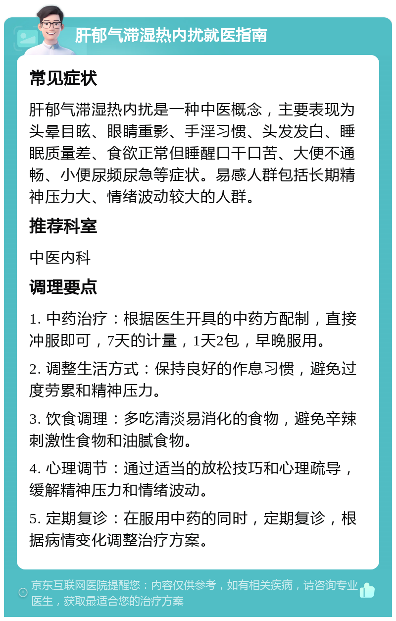 肝郁气滞湿热内扰就医指南 常见症状 肝郁气滞湿热内扰是一种中医概念，主要表现为头晕目眩、眼睛重影、手淫习惯、头发发白、睡眠质量差、食欲正常但睡醒口干口苦、大便不通畅、小便尿频尿急等症状。易感人群包括长期精神压力大、情绪波动较大的人群。 推荐科室 中医内科 调理要点 1. 中药治疗：根据医生开具的中药方配制，直接冲服即可，7天的计量，1天2包，早晚服用。 2. 调整生活方式：保持良好的作息习惯，避免过度劳累和精神压力。 3. 饮食调理：多吃清淡易消化的食物，避免辛辣刺激性食物和油腻食物。 4. 心理调节：通过适当的放松技巧和心理疏导，缓解精神压力和情绪波动。 5. 定期复诊：在服用中药的同时，定期复诊，根据病情变化调整治疗方案。