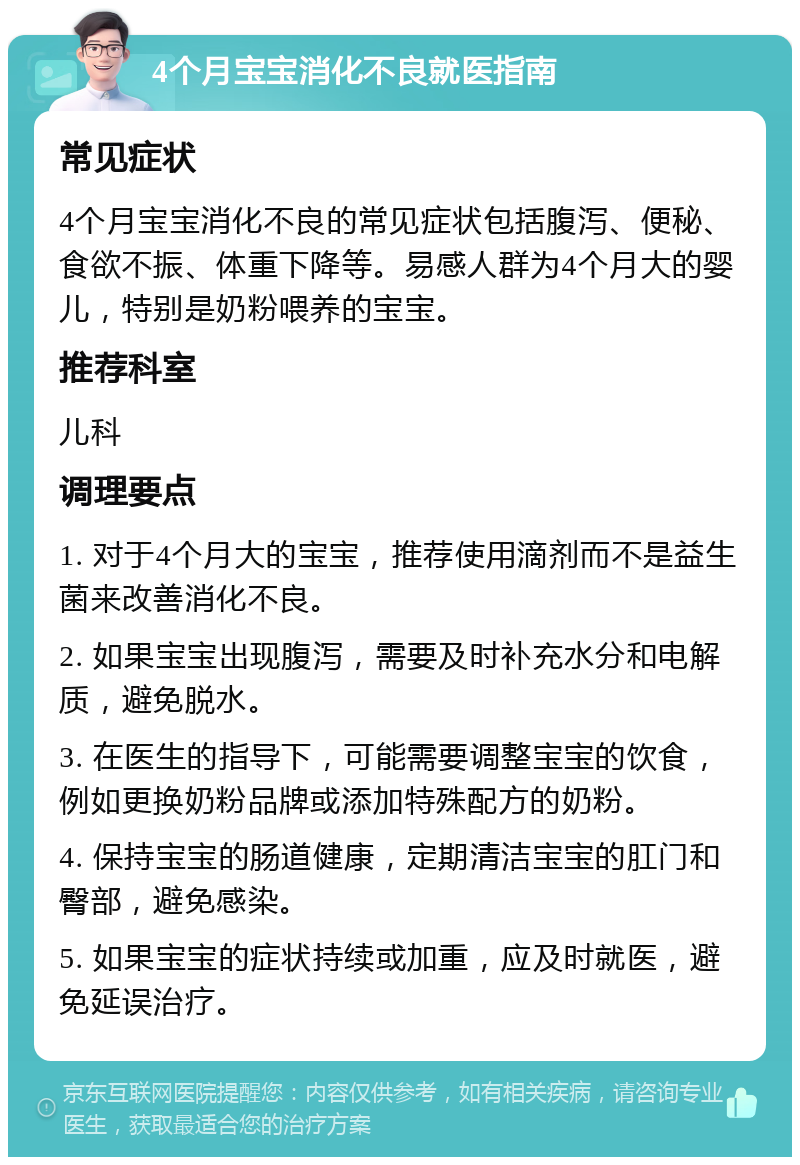 4个月宝宝消化不良就医指南 常见症状 4个月宝宝消化不良的常见症状包括腹泻、便秘、食欲不振、体重下降等。易感人群为4个月大的婴儿，特别是奶粉喂养的宝宝。 推荐科室 儿科 调理要点 1. 对于4个月大的宝宝，推荐使用滴剂而不是益生菌来改善消化不良。 2. 如果宝宝出现腹泻，需要及时补充水分和电解质，避免脱水。 3. 在医生的指导下，可能需要调整宝宝的饮食，例如更换奶粉品牌或添加特殊配方的奶粉。 4. 保持宝宝的肠道健康，定期清洁宝宝的肛门和臀部，避免感染。 5. 如果宝宝的症状持续或加重，应及时就医，避免延误治疗。