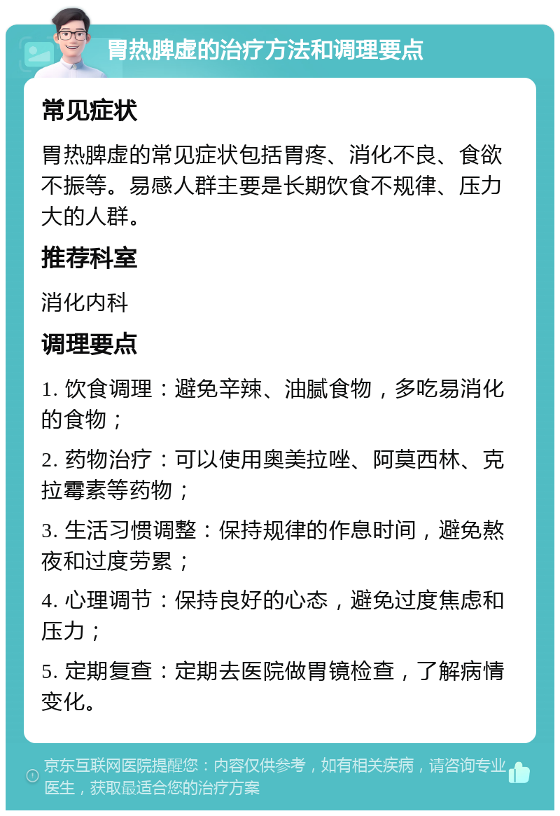 胃热脾虚的治疗方法和调理要点 常见症状 胃热脾虚的常见症状包括胃疼、消化不良、食欲不振等。易感人群主要是长期饮食不规律、压力大的人群。 推荐科室 消化内科 调理要点 1. 饮食调理：避免辛辣、油腻食物，多吃易消化的食物； 2. 药物治疗：可以使用奥美拉唑、阿莫西林、克拉霉素等药物； 3. 生活习惯调整：保持规律的作息时间，避免熬夜和过度劳累； 4. 心理调节：保持良好的心态，避免过度焦虑和压力； 5. 定期复查：定期去医院做胃镜检查，了解病情变化。