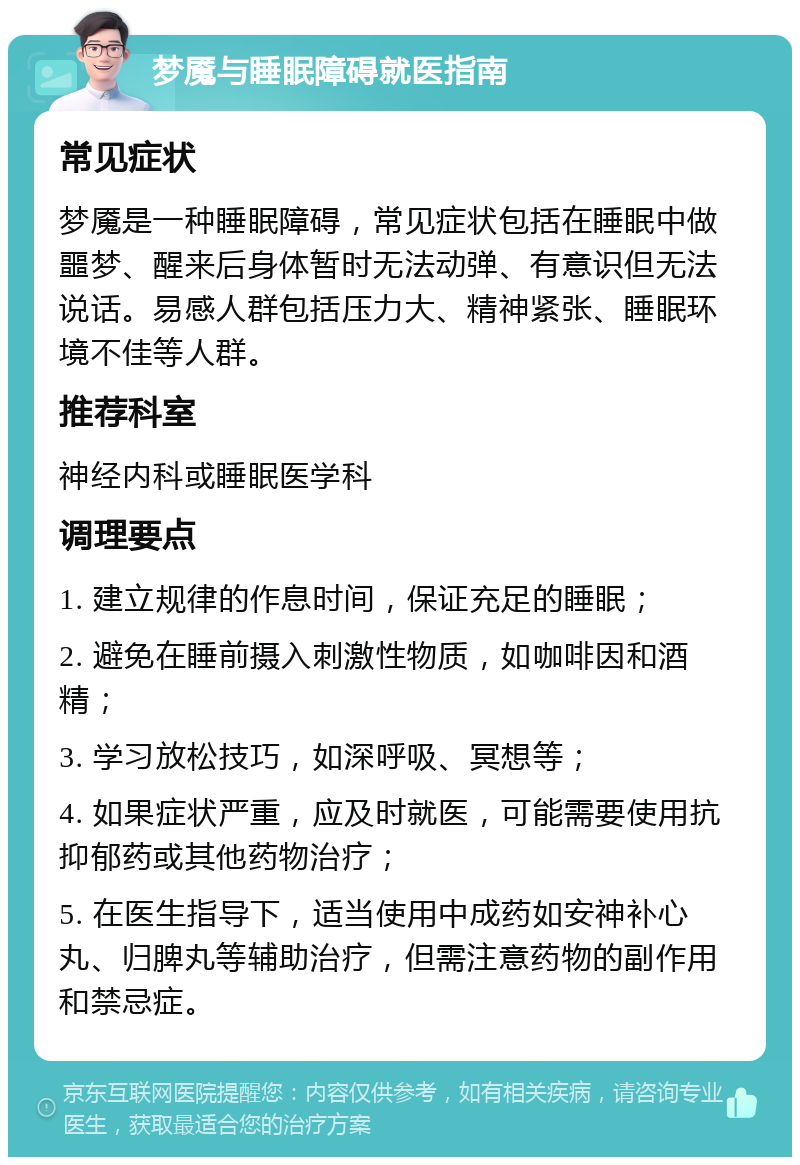 梦魇与睡眠障碍就医指南 常见症状 梦魇是一种睡眠障碍，常见症状包括在睡眠中做噩梦、醒来后身体暂时无法动弹、有意识但无法说话。易感人群包括压力大、精神紧张、睡眠环境不佳等人群。 推荐科室 神经内科或睡眠医学科 调理要点 1. 建立规律的作息时间，保证充足的睡眠； 2. 避免在睡前摄入刺激性物质，如咖啡因和酒精； 3. 学习放松技巧，如深呼吸、冥想等； 4. 如果症状严重，应及时就医，可能需要使用抗抑郁药或其他药物治疗； 5. 在医生指导下，适当使用中成药如安神补心丸、归脾丸等辅助治疗，但需注意药物的副作用和禁忌症。