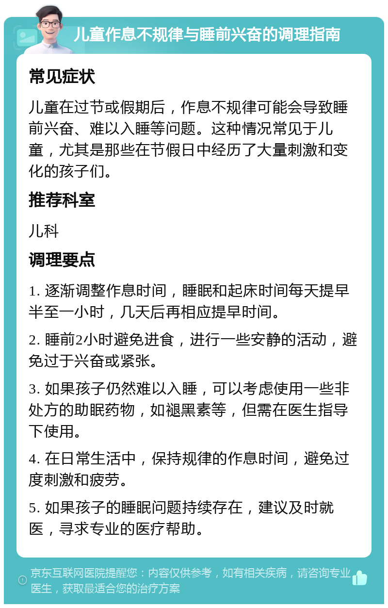 儿童作息不规律与睡前兴奋的调理指南 常见症状 儿童在过节或假期后，作息不规律可能会导致睡前兴奋、难以入睡等问题。这种情况常见于儿童，尤其是那些在节假日中经历了大量刺激和变化的孩子们。 推荐科室 儿科 调理要点 1. 逐渐调整作息时间，睡眠和起床时间每天提早半至一小时，几天后再相应提早时间。 2. 睡前2小时避免进食，进行一些安静的活动，避免过于兴奋或紧张。 3. 如果孩子仍然难以入睡，可以考虑使用一些非处方的助眠药物，如褪黑素等，但需在医生指导下使用。 4. 在日常生活中，保持规律的作息时间，避免过度刺激和疲劳。 5. 如果孩子的睡眠问题持续存在，建议及时就医，寻求专业的医疗帮助。