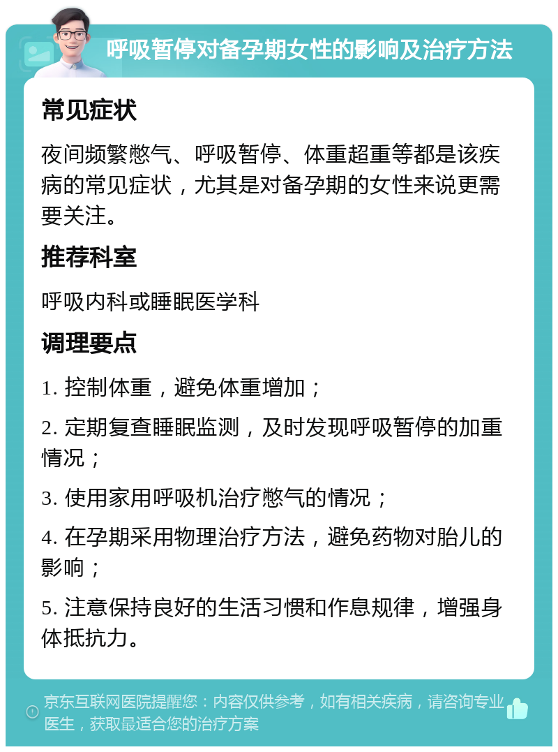 呼吸暂停对备孕期女性的影响及治疗方法 常见症状 夜间频繁憋气、呼吸暂停、体重超重等都是该疾病的常见症状，尤其是对备孕期的女性来说更需要关注。 推荐科室 呼吸内科或睡眠医学科 调理要点 1. 控制体重，避免体重增加； 2. 定期复查睡眠监测，及时发现呼吸暂停的加重情况； 3. 使用家用呼吸机治疗憋气的情况； 4. 在孕期采用物理治疗方法，避免药物对胎儿的影响； 5. 注意保持良好的生活习惯和作息规律，增强身体抵抗力。