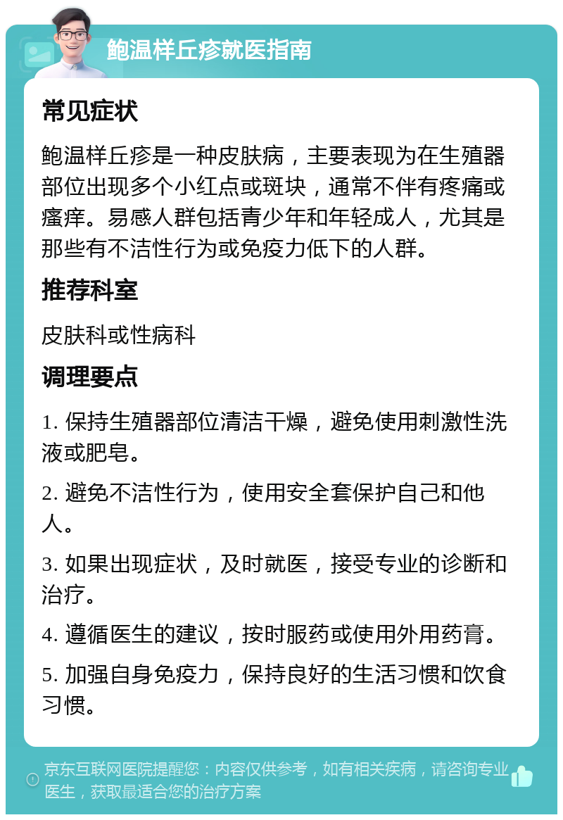 鲍温样丘疹就医指南 常见症状 鲍温样丘疹是一种皮肤病，主要表现为在生殖器部位出现多个小红点或斑块，通常不伴有疼痛或瘙痒。易感人群包括青少年和年轻成人，尤其是那些有不洁性行为或免疫力低下的人群。 推荐科室 皮肤科或性病科 调理要点 1. 保持生殖器部位清洁干燥，避免使用刺激性洗液或肥皂。 2. 避免不洁性行为，使用安全套保护自己和他人。 3. 如果出现症状，及时就医，接受专业的诊断和治疗。 4. 遵循医生的建议，按时服药或使用外用药膏。 5. 加强自身免疫力，保持良好的生活习惯和饮食习惯。