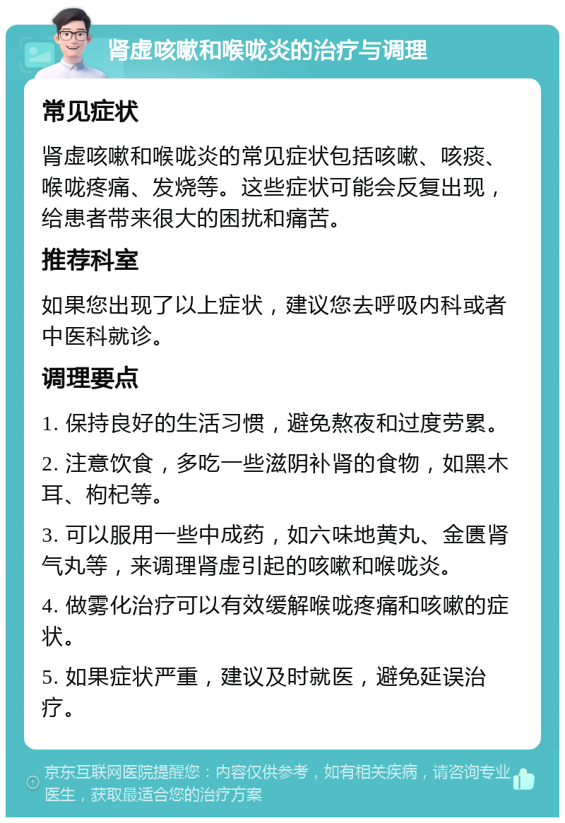 肾虚咳嗽和喉咙炎的治疗与调理 常见症状 肾虚咳嗽和喉咙炎的常见症状包括咳嗽、咳痰、喉咙疼痛、发烧等。这些症状可能会反复出现，给患者带来很大的困扰和痛苦。 推荐科室 如果您出现了以上症状，建议您去呼吸内科或者中医科就诊。 调理要点 1. 保持良好的生活习惯，避免熬夜和过度劳累。 2. 注意饮食，多吃一些滋阴补肾的食物，如黑木耳、枸杞等。 3. 可以服用一些中成药，如六味地黄丸、金匮肾气丸等，来调理肾虚引起的咳嗽和喉咙炎。 4. 做雾化治疗可以有效缓解喉咙疼痛和咳嗽的症状。 5. 如果症状严重，建议及时就医，避免延误治疗。