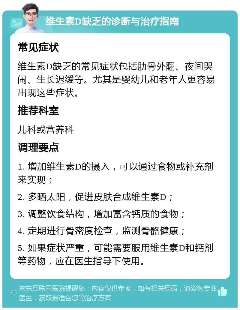 维生素D缺乏的诊断与治疗指南 常见症状 维生素D缺乏的常见症状包括肋骨外翻、夜间哭闹、生长迟缓等。尤其是婴幼儿和老年人更容易出现这些症状。 推荐科室 儿科或营养科 调理要点 1. 增加维生素D的摄入，可以通过食物或补充剂来实现； 2. 多晒太阳，促进皮肤合成维生素D； 3. 调整饮食结构，增加富含钙质的食物； 4. 定期进行骨密度检查，监测骨骼健康； 5. 如果症状严重，可能需要服用维生素D和钙剂等药物，应在医生指导下使用。