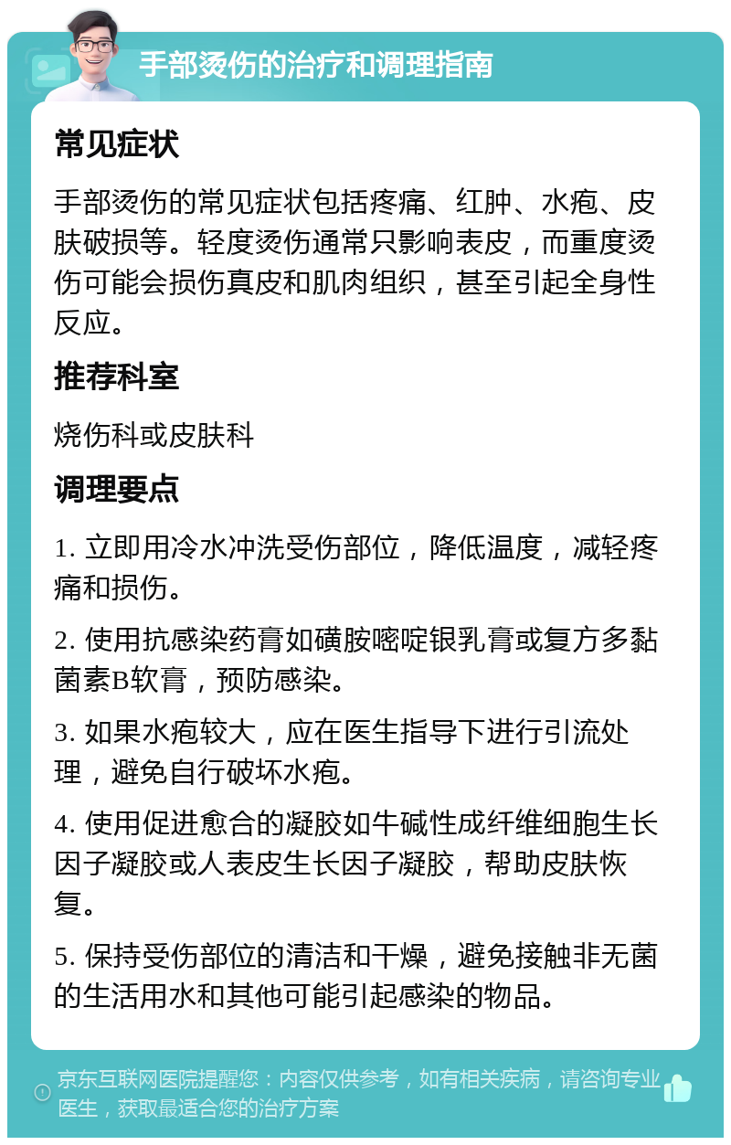 手部烫伤的治疗和调理指南 常见症状 手部烫伤的常见症状包括疼痛、红肿、水疱、皮肤破损等。轻度烫伤通常只影响表皮，而重度烫伤可能会损伤真皮和肌肉组织，甚至引起全身性反应。 推荐科室 烧伤科或皮肤科 调理要点 1. 立即用冷水冲洗受伤部位，降低温度，减轻疼痛和损伤。 2. 使用抗感染药膏如磺胺嘧啶银乳膏或复方多黏菌素B软膏，预防感染。 3. 如果水疱较大，应在医生指导下进行引流处理，避免自行破坏水疱。 4. 使用促进愈合的凝胶如牛碱性成纤维细胞生长因子凝胶或人表皮生长因子凝胶，帮助皮肤恢复。 5. 保持受伤部位的清洁和干燥，避免接触非无菌的生活用水和其他可能引起感染的物品。