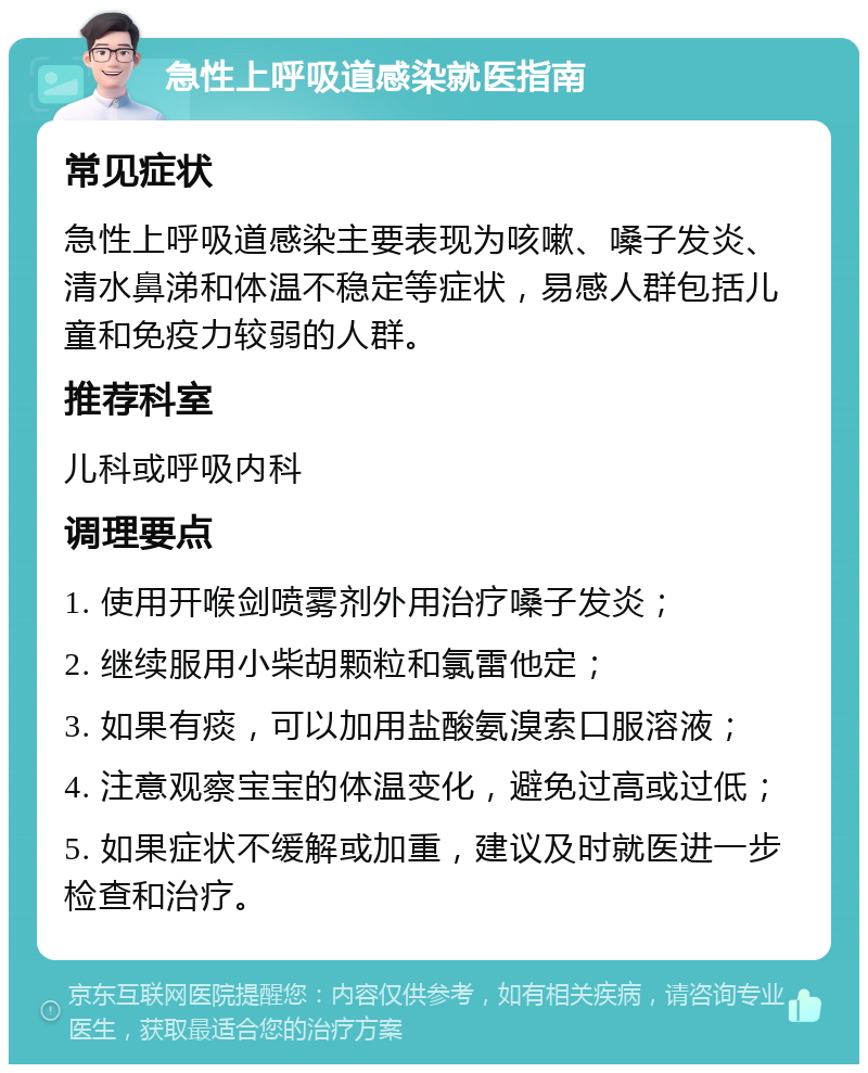 急性上呼吸道感染就医指南 常见症状 急性上呼吸道感染主要表现为咳嗽、嗓子发炎、清水鼻涕和体温不稳定等症状，易感人群包括儿童和免疫力较弱的人群。 推荐科室 儿科或呼吸内科 调理要点 1. 使用开喉剑喷雾剂外用治疗嗓子发炎； 2. 继续服用小柴胡颗粒和氯雷他定； 3. 如果有痰，可以加用盐酸氨溴索口服溶液； 4. 注意观察宝宝的体温变化，避免过高或过低； 5. 如果症状不缓解或加重，建议及时就医进一步检查和治疗。