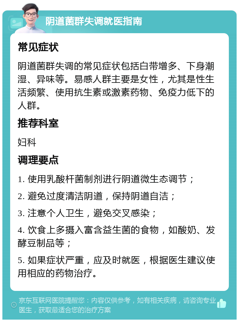 阴道菌群失调就医指南 常见症状 阴道菌群失调的常见症状包括白带增多、下身潮湿、异味等。易感人群主要是女性，尤其是性生活频繁、使用抗生素或激素药物、免疫力低下的人群。 推荐科室 妇科 调理要点 1. 使用乳酸杆菌制剂进行阴道微生态调节； 2. 避免过度清洁阴道，保持阴道自洁； 3. 注意个人卫生，避免交叉感染； 4. 饮食上多摄入富含益生菌的食物，如酸奶、发酵豆制品等； 5. 如果症状严重，应及时就医，根据医生建议使用相应的药物治疗。