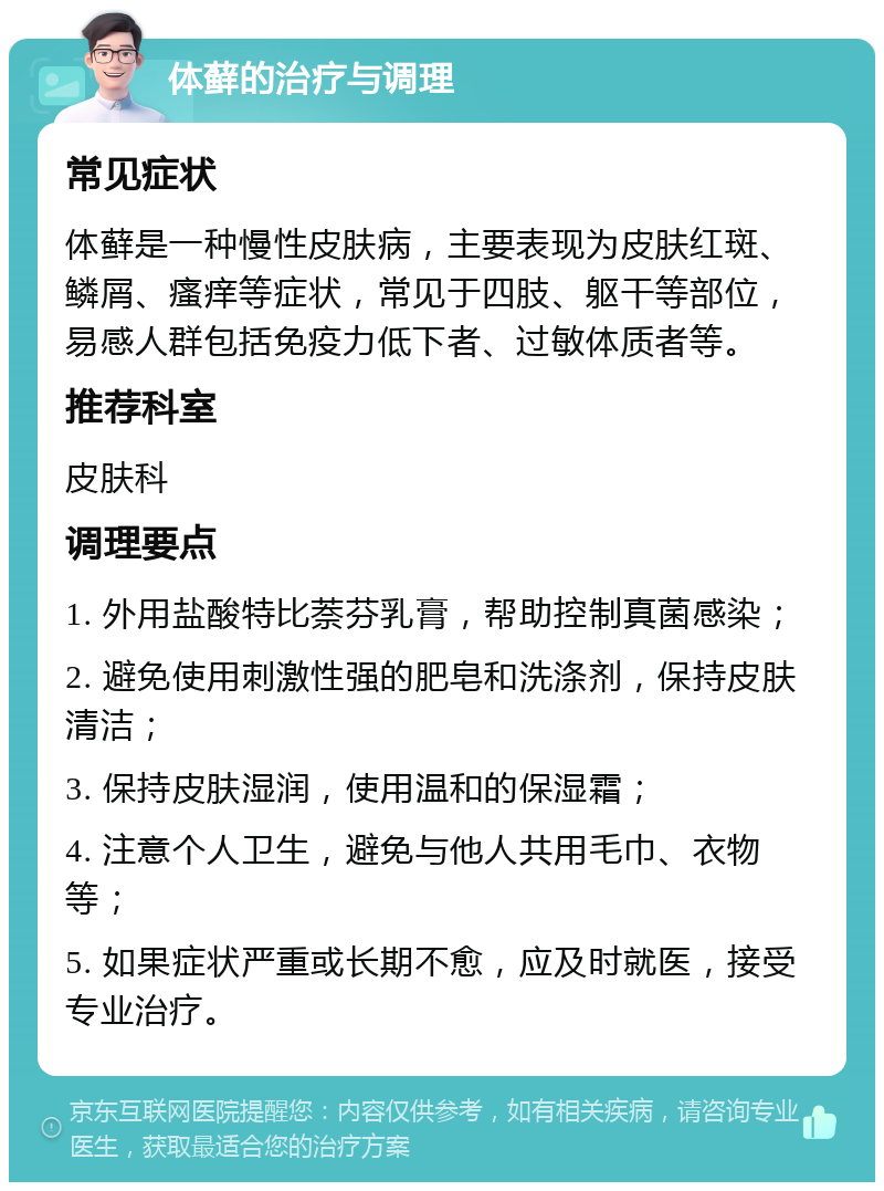 体藓的治疗与调理 常见症状 体藓是一种慢性皮肤病，主要表现为皮肤红斑、鳞屑、瘙痒等症状，常见于四肢、躯干等部位，易感人群包括免疫力低下者、过敏体质者等。 推荐科室 皮肤科 调理要点 1. 外用盐酸特比萘芬乳膏，帮助控制真菌感染； 2. 避免使用刺激性强的肥皂和洗涤剂，保持皮肤清洁； 3. 保持皮肤湿润，使用温和的保湿霜； 4. 注意个人卫生，避免与他人共用毛巾、衣物等； 5. 如果症状严重或长期不愈，应及时就医，接受专业治疗。