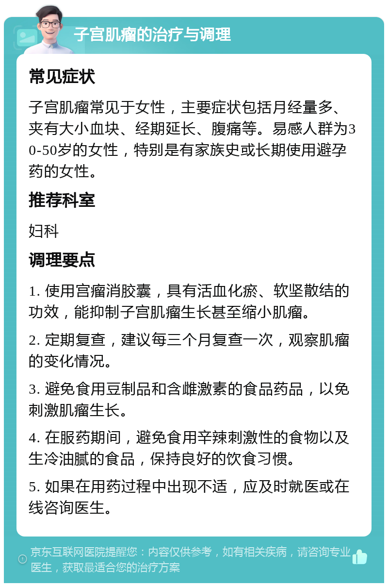 子宫肌瘤的治疗与调理 常见症状 子宫肌瘤常见于女性，主要症状包括月经量多、夹有大小血块、经期延长、腹痛等。易感人群为30-50岁的女性，特别是有家族史或长期使用避孕药的女性。 推荐科室 妇科 调理要点 1. 使用宫瘤消胶囊，具有活血化瘀、软坚散结的功效，能抑制子宫肌瘤生长甚至缩小肌瘤。 2. 定期复查，建议每三个月复查一次，观察肌瘤的变化情况。 3. 避免食用豆制品和含雌激素的食品药品，以免刺激肌瘤生长。 4. 在服药期间，避免食用辛辣刺激性的食物以及生冷油腻的食品，保持良好的饮食习惯。 5. 如果在用药过程中出现不适，应及时就医或在线咨询医生。