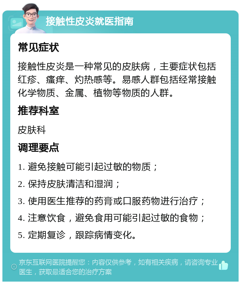 接触性皮炎就医指南 常见症状 接触性皮炎是一种常见的皮肤病，主要症状包括红疹、瘙痒、灼热感等。易感人群包括经常接触化学物质、金属、植物等物质的人群。 推荐科室 皮肤科 调理要点 1. 避免接触可能引起过敏的物质； 2. 保持皮肤清洁和湿润； 3. 使用医生推荐的药膏或口服药物进行治疗； 4. 注意饮食，避免食用可能引起过敏的食物； 5. 定期复诊，跟踪病情变化。