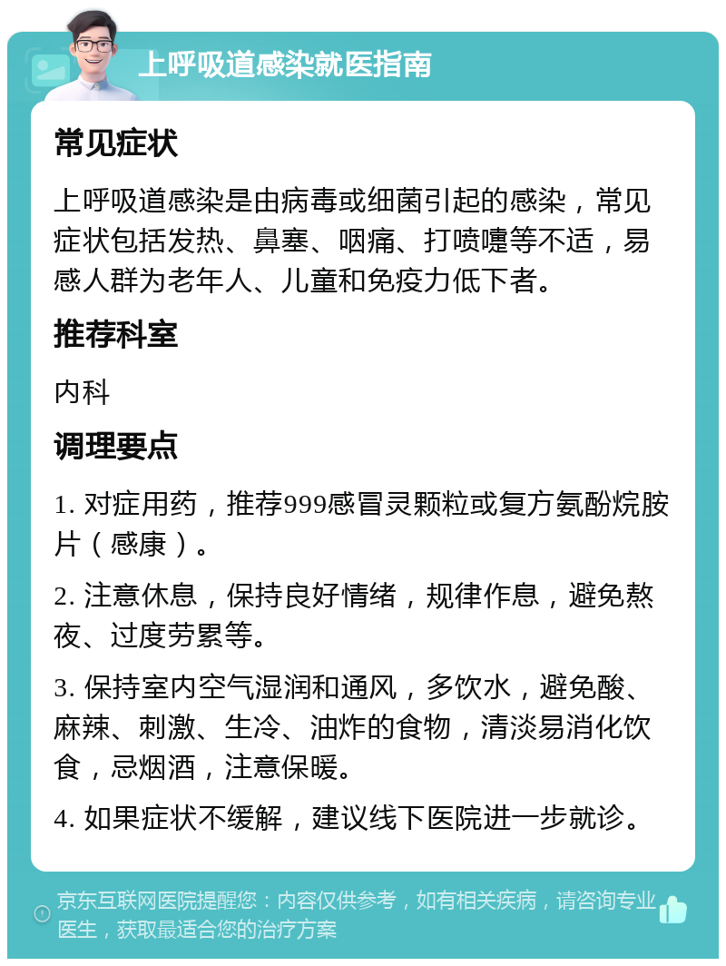 上呼吸道感染就医指南 常见症状 上呼吸道感染是由病毒或细菌引起的感染，常见症状包括发热、鼻塞、咽痛、打喷嚏等不适，易感人群为老年人、儿童和免疫力低下者。 推荐科室 内科 调理要点 1. 对症用药，推荐999感冒灵颗粒或复方氨酚烷胺片（感康）。 2. 注意休息，保持良好情绪，规律作息，避免熬夜、过度劳累等。 3. 保持室内空气湿润和通风，多饮水，避免酸、麻辣、刺激、生冷、油炸的食物，清淡易消化饮食，忌烟酒，注意保暖。 4. 如果症状不缓解，建议线下医院进一步就诊。