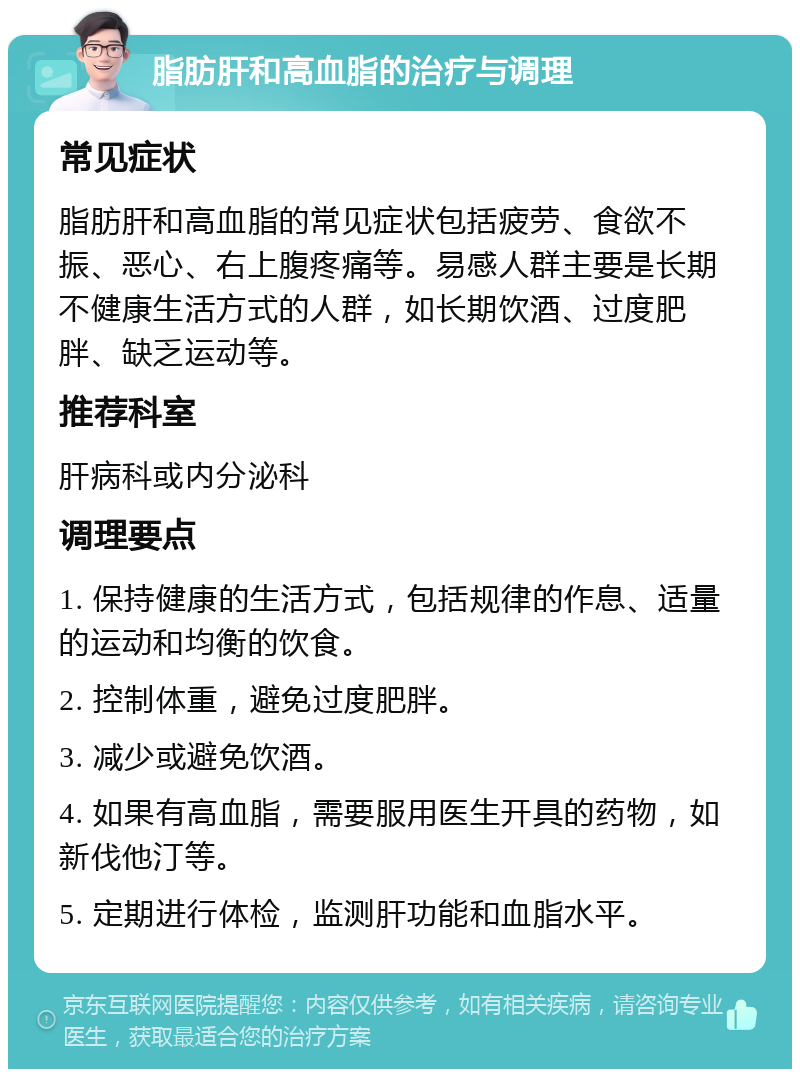 脂肪肝和高血脂的治疗与调理 常见症状 脂肪肝和高血脂的常见症状包括疲劳、食欲不振、恶心、右上腹疼痛等。易感人群主要是长期不健康生活方式的人群，如长期饮酒、过度肥胖、缺乏运动等。 推荐科室 肝病科或内分泌科 调理要点 1. 保持健康的生活方式，包括规律的作息、适量的运动和均衡的饮食。 2. 控制体重，避免过度肥胖。 3. 减少或避免饮酒。 4. 如果有高血脂，需要服用医生开具的药物，如新伐他汀等。 5. 定期进行体检，监测肝功能和血脂水平。