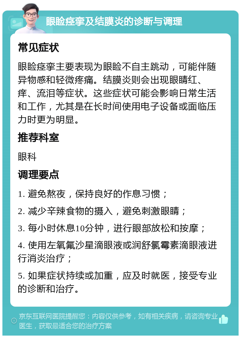 眼睑痉挛及结膜炎的诊断与调理 常见症状 眼睑痉挛主要表现为眼睑不自主跳动，可能伴随异物感和轻微疼痛。结膜炎则会出现眼睛红、痒、流泪等症状。这些症状可能会影响日常生活和工作，尤其是在长时间使用电子设备或面临压力时更为明显。 推荐科室 眼科 调理要点 1. 避免熬夜，保持良好的作息习惯； 2. 减少辛辣食物的摄入，避免刺激眼睛； 3. 每小时休息10分钟，进行眼部放松和按摩； 4. 使用左氧氟沙星滴眼液或润舒氯霉素滴眼液进行消炎治疗； 5. 如果症状持续或加重，应及时就医，接受专业的诊断和治疗。