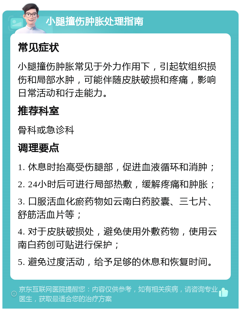 小腿撞伤肿胀处理指南 常见症状 小腿撞伤肿胀常见于外力作用下，引起软组织损伤和局部水肿，可能伴随皮肤破损和疼痛，影响日常活动和行走能力。 推荐科室 骨科或急诊科 调理要点 1. 休息时抬高受伤腿部，促进血液循环和消肿； 2. 24小时后可进行局部热敷，缓解疼痛和肿胀； 3. 口服活血化瘀药物如云南白药胶囊、三七片、舒筋活血片等； 4. 对于皮肤破损处，避免使用外敷药物，使用云南白药创可贴进行保护； 5. 避免过度活动，给予足够的休息和恢复时间。