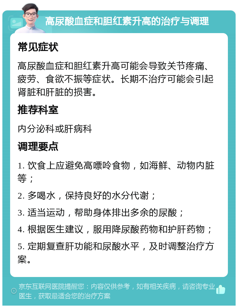 高尿酸血症和胆红素升高的治疗与调理 常见症状 高尿酸血症和胆红素升高可能会导致关节疼痛、疲劳、食欲不振等症状。长期不治疗可能会引起肾脏和肝脏的损害。 推荐科室 内分泌科或肝病科 调理要点 1. 饮食上应避免高嘌呤食物，如海鲜、动物内脏等； 2. 多喝水，保持良好的水分代谢； 3. 适当运动，帮助身体排出多余的尿酸； 4. 根据医生建议，服用降尿酸药物和护肝药物； 5. 定期复查肝功能和尿酸水平，及时调整治疗方案。