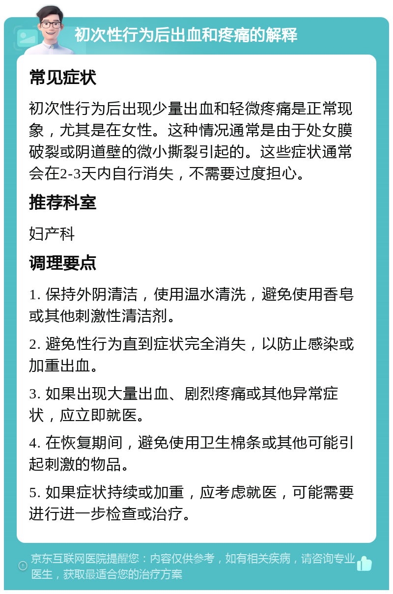 初次性行为后出血和疼痛的解释 常见症状 初次性行为后出现少量出血和轻微疼痛是正常现象，尤其是在女性。这种情况通常是由于处女膜破裂或阴道壁的微小撕裂引起的。这些症状通常会在2-3天内自行消失，不需要过度担心。 推荐科室 妇产科 调理要点 1. 保持外阴清洁，使用温水清洗，避免使用香皂或其他刺激性清洁剂。 2. 避免性行为直到症状完全消失，以防止感染或加重出血。 3. 如果出现大量出血、剧烈疼痛或其他异常症状，应立即就医。 4. 在恢复期间，避免使用卫生棉条或其他可能引起刺激的物品。 5. 如果症状持续或加重，应考虑就医，可能需要进行进一步检查或治疗。