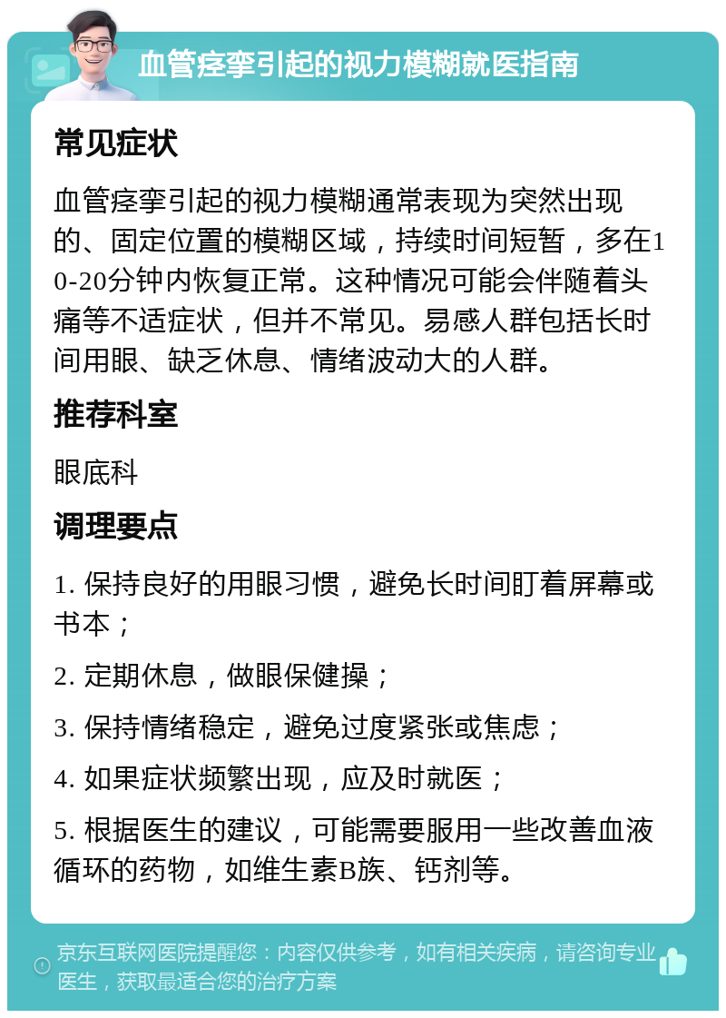 血管痉挛引起的视力模糊就医指南 常见症状 血管痉挛引起的视力模糊通常表现为突然出现的、固定位置的模糊区域，持续时间短暂，多在10-20分钟内恢复正常。这种情况可能会伴随着头痛等不适症状，但并不常见。易感人群包括长时间用眼、缺乏休息、情绪波动大的人群。 推荐科室 眼底科 调理要点 1. 保持良好的用眼习惯，避免长时间盯着屏幕或书本； 2. 定期休息，做眼保健操； 3. 保持情绪稳定，避免过度紧张或焦虑； 4. 如果症状频繁出现，应及时就医； 5. 根据医生的建议，可能需要服用一些改善血液循环的药物，如维生素B族、钙剂等。