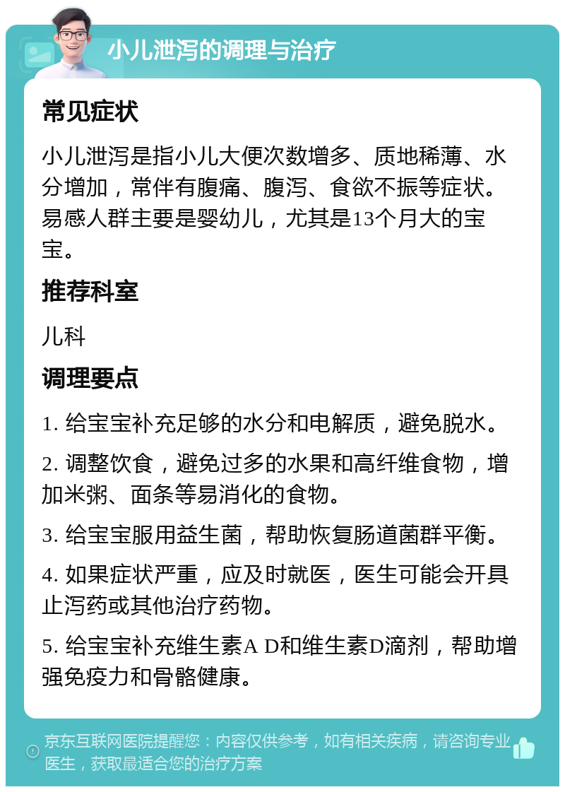 小儿泄泻的调理与治疗 常见症状 小儿泄泻是指小儿大便次数增多、质地稀薄、水分增加，常伴有腹痛、腹泻、食欲不振等症状。易感人群主要是婴幼儿，尤其是13个月大的宝宝。 推荐科室 儿科 调理要点 1. 给宝宝补充足够的水分和电解质，避免脱水。 2. 调整饮食，避免过多的水果和高纤维食物，增加米粥、面条等易消化的食物。 3. 给宝宝服用益生菌，帮助恢复肠道菌群平衡。 4. 如果症状严重，应及时就医，医生可能会开具止泻药或其他治疗药物。 5. 给宝宝补充维生素A D和维生素D滴剂，帮助增强免疫力和骨骼健康。