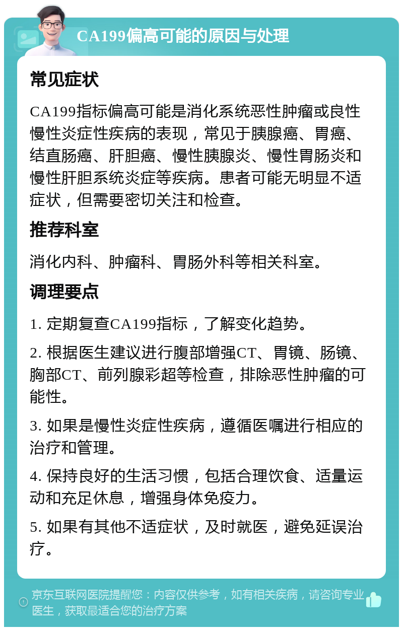 CA199偏高可能的原因与处理 常见症状 CA199指标偏高可能是消化系统恶性肿瘤或良性慢性炎症性疾病的表现，常见于胰腺癌、胃癌、结直肠癌、肝胆癌、慢性胰腺炎、慢性胃肠炎和慢性肝胆系统炎症等疾病。患者可能无明显不适症状，但需要密切关注和检查。 推荐科室 消化内科、肿瘤科、胃肠外科等相关科室。 调理要点 1. 定期复查CA199指标，了解变化趋势。 2. 根据医生建议进行腹部增强CT、胃镜、肠镜、胸部CT、前列腺彩超等检查，排除恶性肿瘤的可能性。 3. 如果是慢性炎症性疾病，遵循医嘱进行相应的治疗和管理。 4. 保持良好的生活习惯，包括合理饮食、适量运动和充足休息，增强身体免疫力。 5. 如果有其他不适症状，及时就医，避免延误治疗。