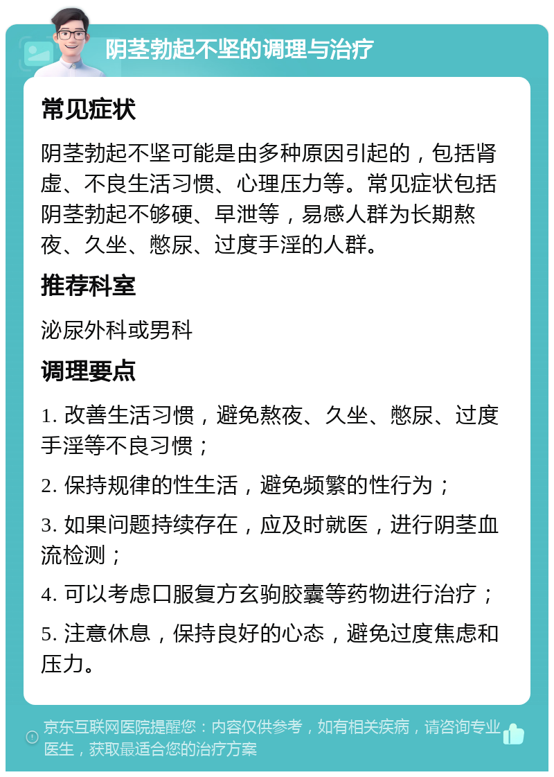 阴茎勃起不坚的调理与治疗 常见症状 阴茎勃起不坚可能是由多种原因引起的，包括肾虚、不良生活习惯、心理压力等。常见症状包括阴茎勃起不够硬、早泄等，易感人群为长期熬夜、久坐、憋尿、过度手淫的人群。 推荐科室 泌尿外科或男科 调理要点 1. 改善生活习惯，避免熬夜、久坐、憋尿、过度手淫等不良习惯； 2. 保持规律的性生活，避免频繁的性行为； 3. 如果问题持续存在，应及时就医，进行阴茎血流检测； 4. 可以考虑口服复方玄驹胶囊等药物进行治疗； 5. 注意休息，保持良好的心态，避免过度焦虑和压力。