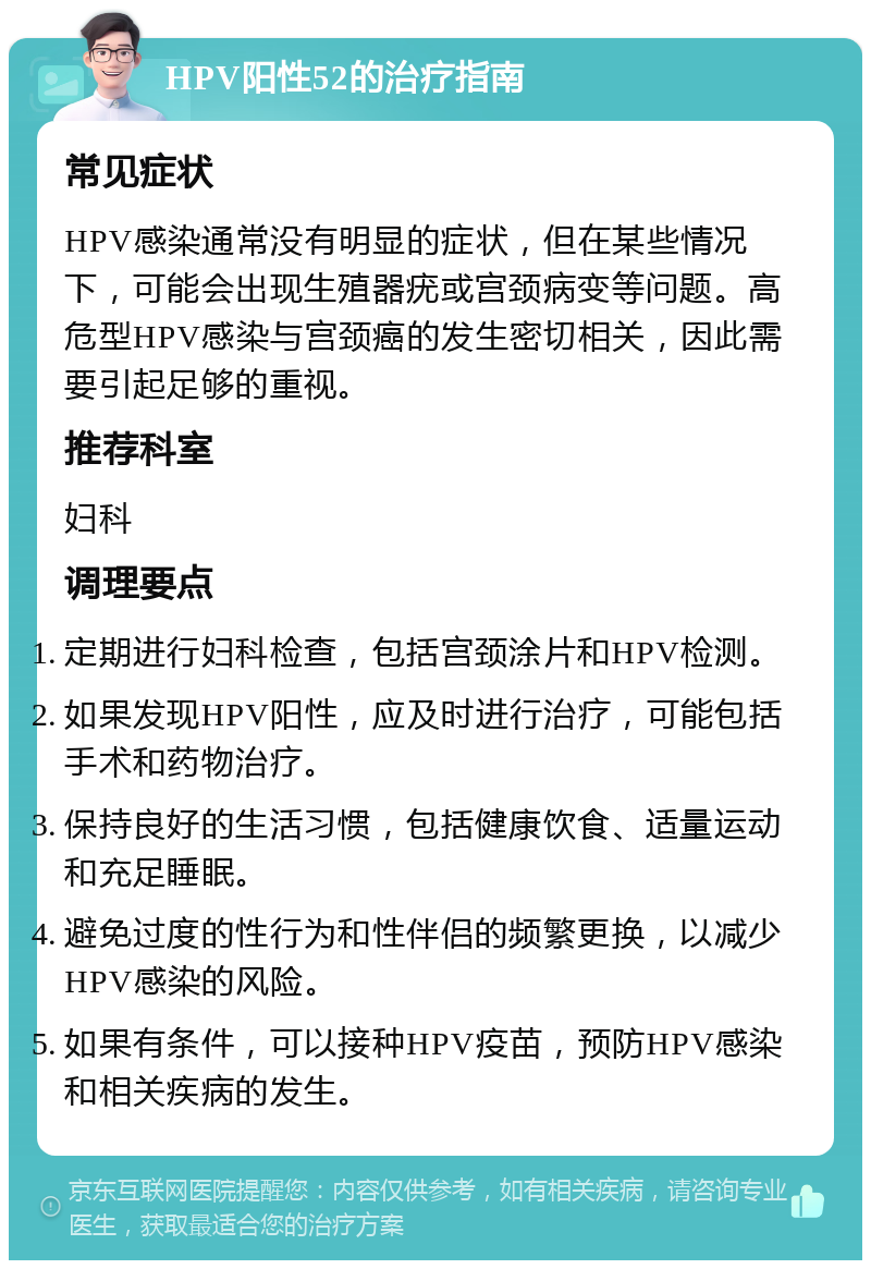 HPV阳性52的治疗指南 常见症状 HPV感染通常没有明显的症状，但在某些情况下，可能会出现生殖器疣或宫颈病变等问题。高危型HPV感染与宫颈癌的发生密切相关，因此需要引起足够的重视。 推荐科室 妇科 调理要点 定期进行妇科检查，包括宫颈涂片和HPV检测。 如果发现HPV阳性，应及时进行治疗，可能包括手术和药物治疗。 保持良好的生活习惯，包括健康饮食、适量运动和充足睡眠。 避免过度的性行为和性伴侣的频繁更换，以减少HPV感染的风险。 如果有条件，可以接种HPV疫苗，预防HPV感染和相关疾病的发生。