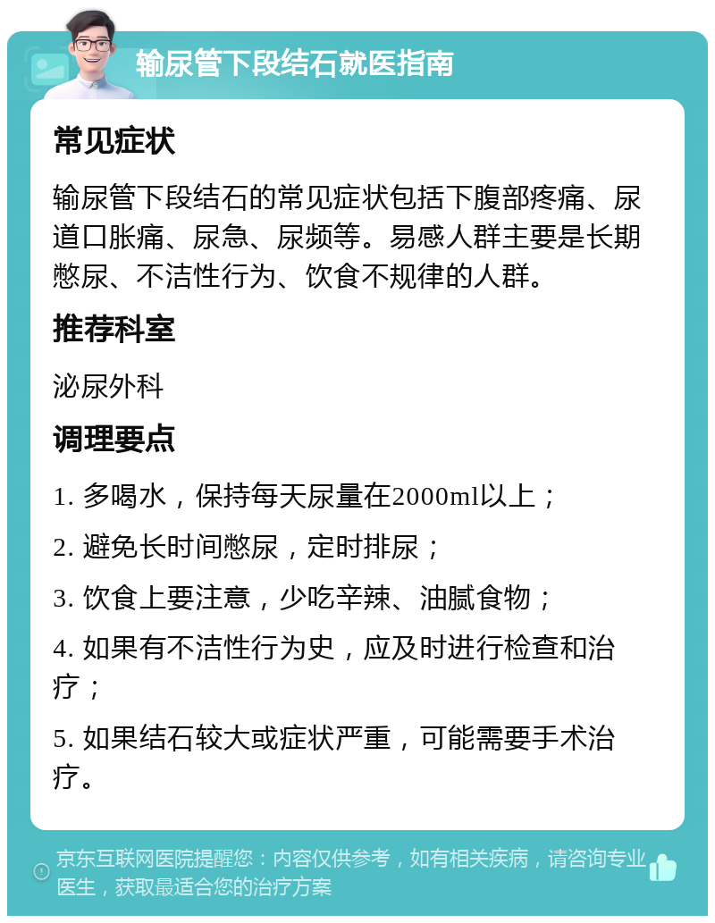 输尿管下段结石就医指南 常见症状 输尿管下段结石的常见症状包括下腹部疼痛、尿道口胀痛、尿急、尿频等。易感人群主要是长期憋尿、不洁性行为、饮食不规律的人群。 推荐科室 泌尿外科 调理要点 1. 多喝水，保持每天尿量在2000ml以上； 2. 避免长时间憋尿，定时排尿； 3. 饮食上要注意，少吃辛辣、油腻食物； 4. 如果有不洁性行为史，应及时进行检查和治疗； 5. 如果结石较大或症状严重，可能需要手术治疗。