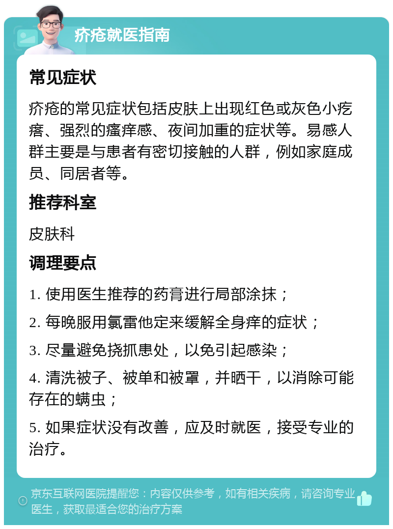 疥疮就医指南 常见症状 疥疮的常见症状包括皮肤上出现红色或灰色小疙瘩、强烈的瘙痒感、夜间加重的症状等。易感人群主要是与患者有密切接触的人群，例如家庭成员、同居者等。 推荐科室 皮肤科 调理要点 1. 使用医生推荐的药膏进行局部涂抹； 2. 每晚服用氯雷他定来缓解全身痒的症状； 3. 尽量避免挠抓患处，以免引起感染； 4. 清洗被子、被单和被罩，并晒干，以消除可能存在的螨虫； 5. 如果症状没有改善，应及时就医，接受专业的治疗。