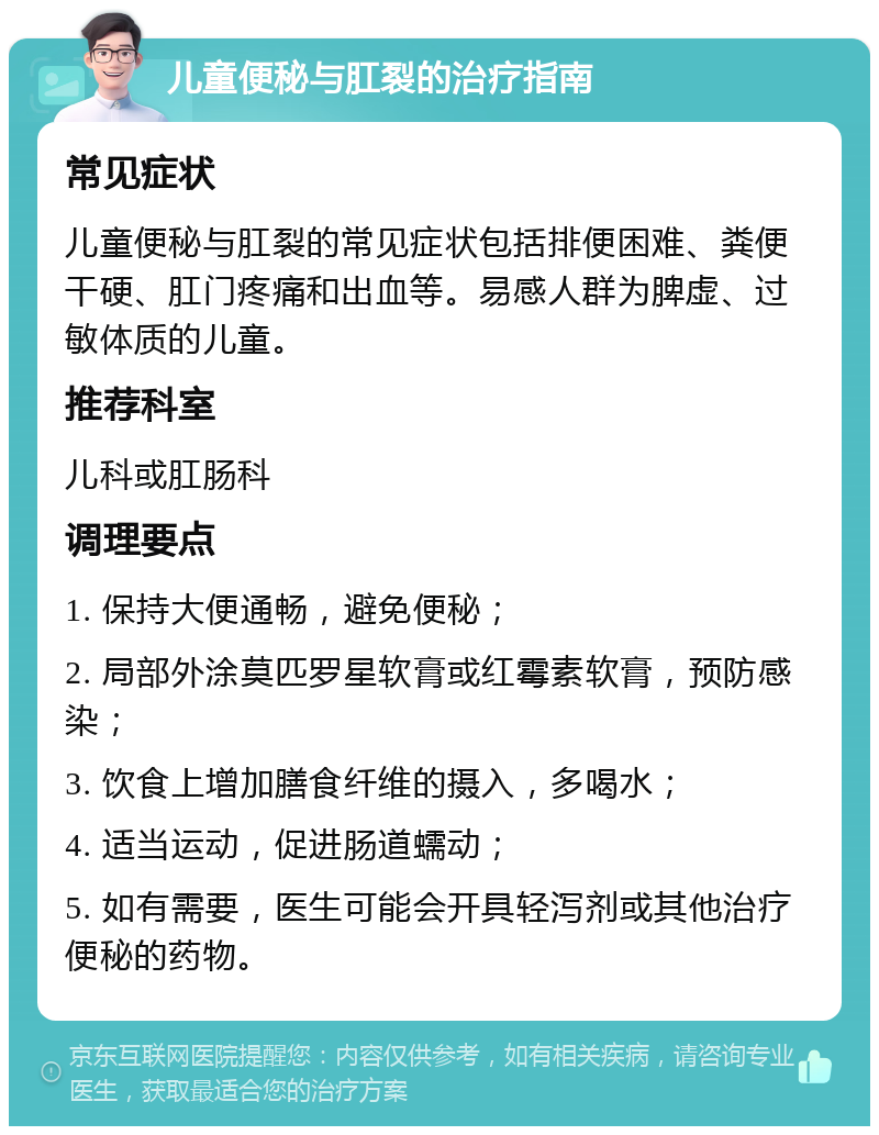 儿童便秘与肛裂的治疗指南 常见症状 儿童便秘与肛裂的常见症状包括排便困难、粪便干硬、肛门疼痛和出血等。易感人群为脾虚、过敏体质的儿童。 推荐科室 儿科或肛肠科 调理要点 1. 保持大便通畅，避免便秘； 2. 局部外涂莫匹罗星软膏或红霉素软膏，预防感染； 3. 饮食上增加膳食纤维的摄入，多喝水； 4. 适当运动，促进肠道蠕动； 5. 如有需要，医生可能会开具轻泻剂或其他治疗便秘的药物。