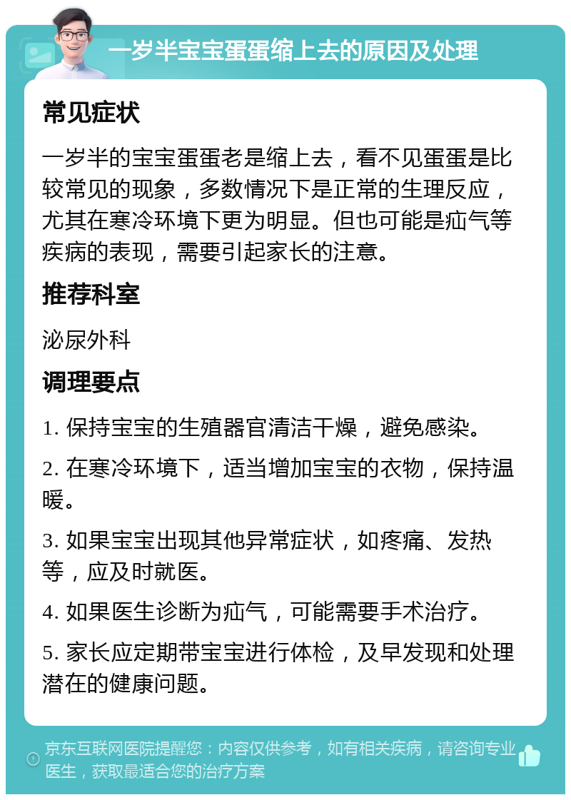 一岁半宝宝蛋蛋缩上去的原因及处理 常见症状 一岁半的宝宝蛋蛋老是缩上去，看不见蛋蛋是比较常见的现象，多数情况下是正常的生理反应，尤其在寒冷环境下更为明显。但也可能是疝气等疾病的表现，需要引起家长的注意。 推荐科室 泌尿外科 调理要点 1. 保持宝宝的生殖器官清洁干燥，避免感染。 2. 在寒冷环境下，适当增加宝宝的衣物，保持温暖。 3. 如果宝宝出现其他异常症状，如疼痛、发热等，应及时就医。 4. 如果医生诊断为疝气，可能需要手术治疗。 5. 家长应定期带宝宝进行体检，及早发现和处理潜在的健康问题。