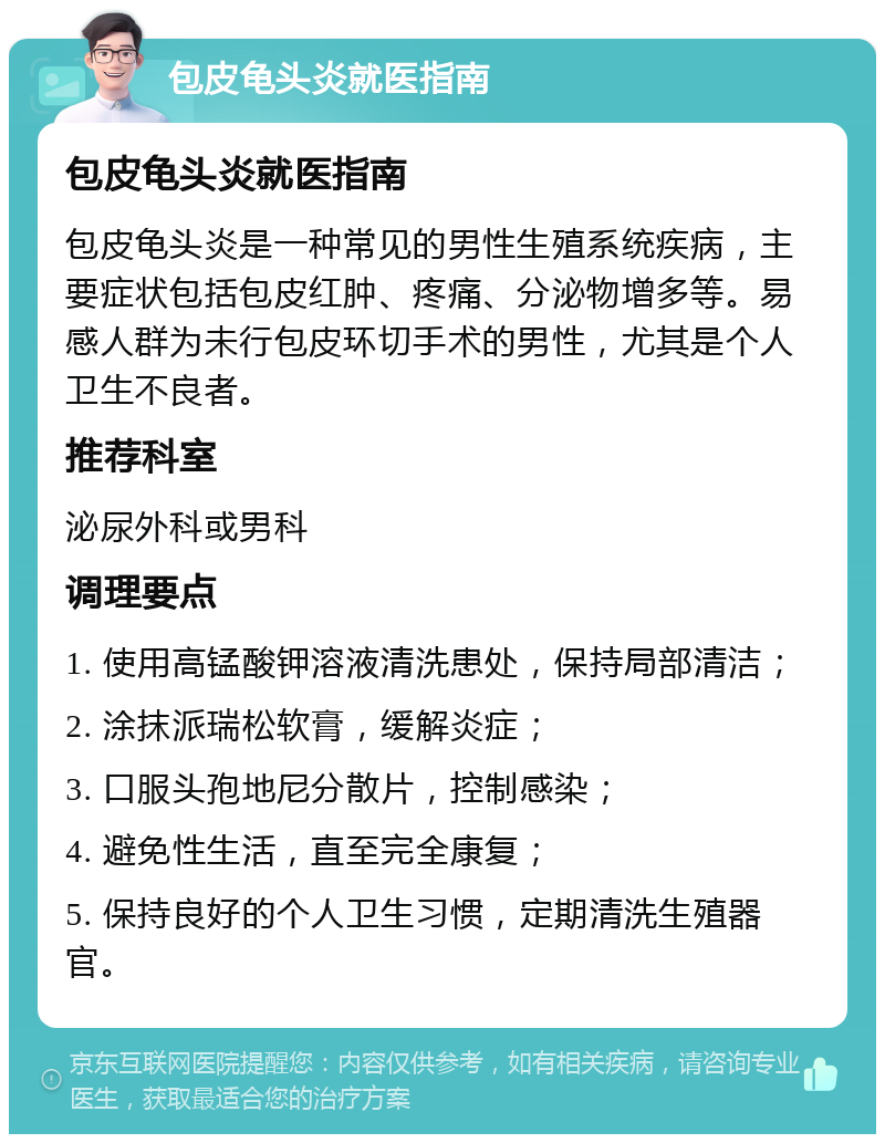 包皮龟头炎就医指南 包皮龟头炎就医指南 包皮龟头炎是一种常见的男性生殖系统疾病，主要症状包括包皮红肿、疼痛、分泌物增多等。易感人群为未行包皮环切手术的男性，尤其是个人卫生不良者。 推荐科室 泌尿外科或男科 调理要点 1. 使用高锰酸钾溶液清洗患处，保持局部清洁； 2. 涂抹派瑞松软膏，缓解炎症； 3. 口服头孢地尼分散片，控制感染； 4. 避免性生活，直至完全康复； 5. 保持良好的个人卫生习惯，定期清洗生殖器官。