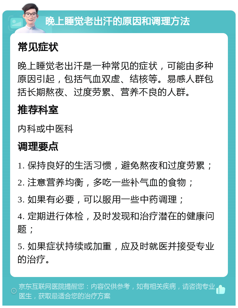 晚上睡觉老出汗的原因和调理方法 常见症状 晚上睡觉老出汗是一种常见的症状，可能由多种原因引起，包括气血双虚、结核等。易感人群包括长期熬夜、过度劳累、营养不良的人群。 推荐科室 内科或中医科 调理要点 1. 保持良好的生活习惯，避免熬夜和过度劳累； 2. 注意营养均衡，多吃一些补气血的食物； 3. 如果有必要，可以服用一些中药调理； 4. 定期进行体检，及时发现和治疗潜在的健康问题； 5. 如果症状持续或加重，应及时就医并接受专业的治疗。